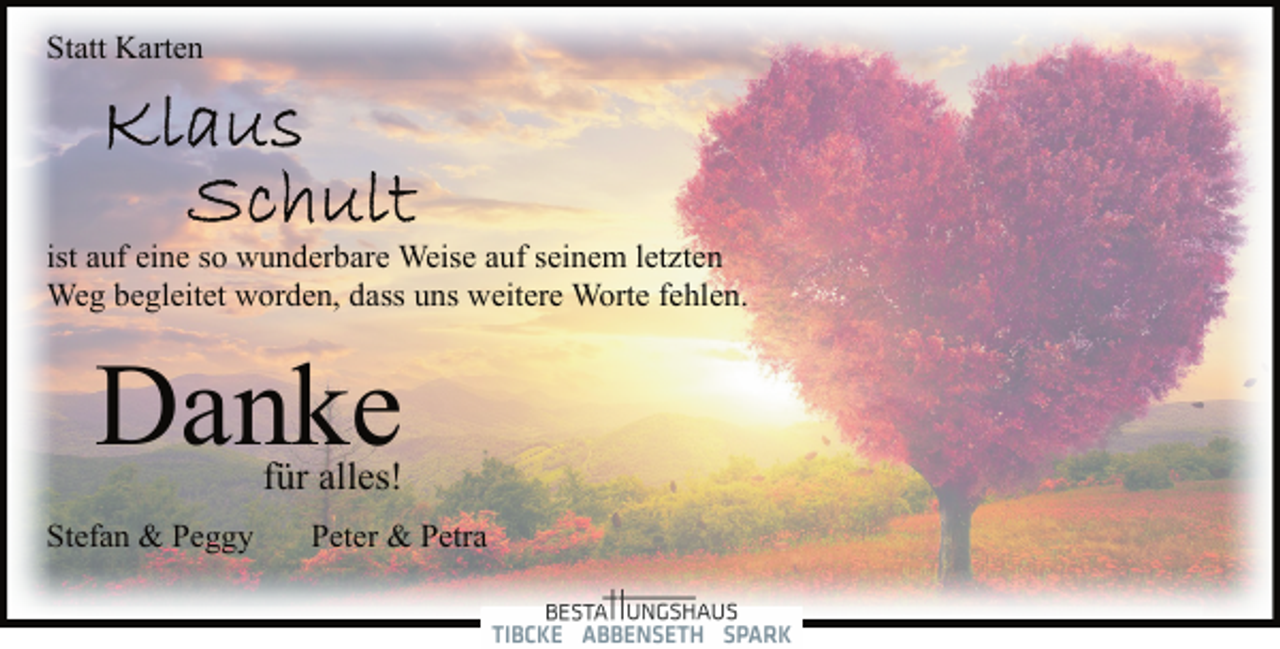 <p>Statt Karten<br />Klaus<br />Schult<br />ist auf eine so wunderbare Weise auf seinem letzten<br />Weg begleitet worden, dass uns weitere Worte fehlen.<br />Danke<br />für alles!<br />Stefan &amp; Peggy Peter &amp; Petra</p>