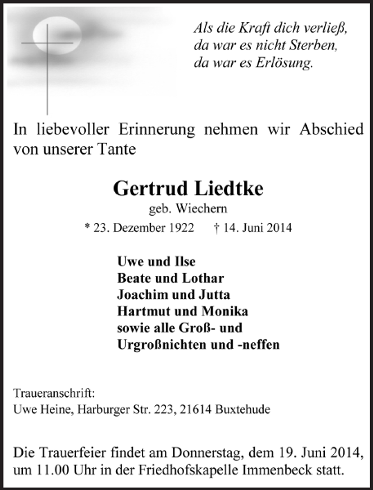 <p>Als die Kraft dich verließ,<br />da war es nicht Sterben,<br />da war es Erlösung.<br />In liebevoller Erinnerung nehmen wir Abschied<br />von unserer Tante<br />Gertrud Liedtke<br />geb. Wiechern<br />* 23. Dezember 1922 † 14. Juni 2014<br />Uwe und Ilse<br />Beate und Lothar<br />Joachim und Jutta<br />Hartmut und Monika<br />sowie alle Groß- und<br />Urgroßnichten und -neffen<br />Traueranschrift:<br />Uwe Heine, Harburger Str. 223, 21614 Buxtehude<br />Die Trauerfeier findet am Donnerstag, dem 19. Juni 2014,<br />um 11.00 Uhr in der Friedhofskapelle Immenbeck statt.</p>