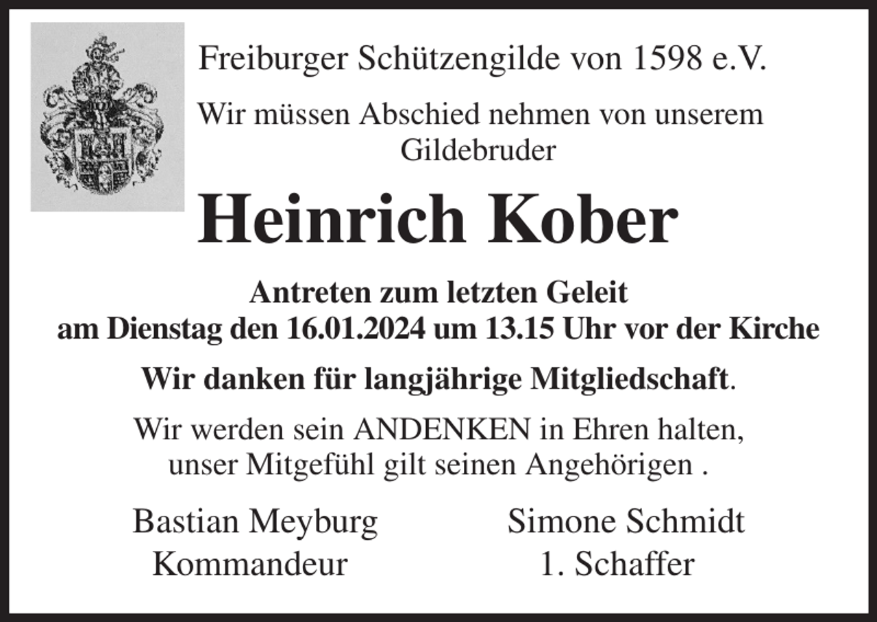 <p>Freiburger Schützengilde von 1598 e.V.<br />Wir müssen Abschied nehmen von unserem<br />Gildebruder<br />Heinrich Kober<br />Antreten zum letzten Geleit<br />am Dienstag den 16.01.2024 um 13.15 Uhr vor der Kirche<br />Wir danken für langjährige Mitgliedschaft.<br />Wir werden sein ANDENKEN in Ehren halten,<br />unser Mitgefühl gilt seinen Angehörigen .<br />Bastian Meyburg Simone Schmidt<br />Kommandeur 1. Schaffer</p>