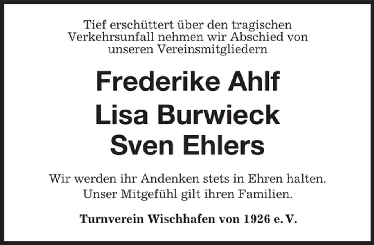 <p>Tief erschüttert über den tragischen Verkehrsunfall nehmen wir Abschied von unseren Vereinsmitgliedern</p><p>Frederike Ahlf Lisa Burwieck Sven Ehlers<br />Wir werden ihr Andenken stets in Ehren halten. Unser Mitgefühl gilt ihren Familien. Turnverein Wischhafen von 1926 e. V.</p>