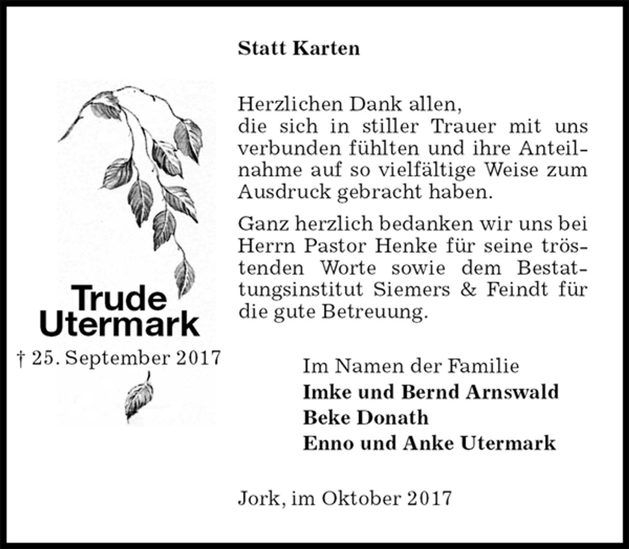 <p>Statt Karten<br />Herzlichen Dank allen,<br />die sich in stiller Trauer mit uns verbunden fühlten und ihre Anteilnahme auf so vielfältige Weise zum Ausdruck gebracht haben.<br />Ganz herzlich bedanken wir uns bei Herrn Pastor Henke für seine tröstenden Worte sowie dem Bestattungsinstitut Siemers &amp; Feindt für die gute Betreuung.<br />Im Namen der Familie<br />Imke und Bernd Arnswald<br />Beke Donath<br />Enno und Anke Utermark<br />Jork, im Oktober 2017<br />Trude<br />Utermark<br />† 25. September 2017</p>