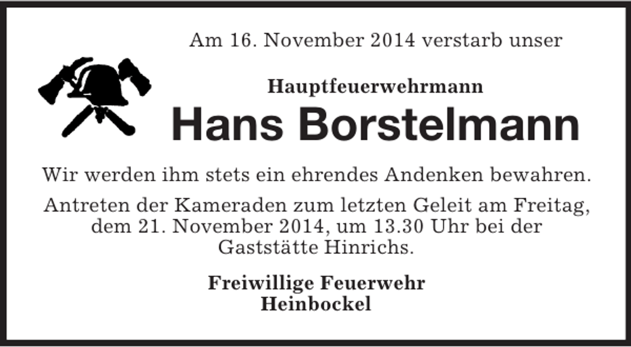 <p>Am 16. November 2014 verstarb unser<br />Hauptfeuerwehrmann<br />Hans Borstelmann<br />Wir werden ihm stets ein ehrendes Andenken bewahren.<br />Antreten der Kameraden zum letzten Geleit am Freitag, dem 21. November 2014, um 13.30 Uhr bei der<br />Gaststätte Hinrichs.<br />Freiwillige Feuerwehr<br />Heinbockel</p>