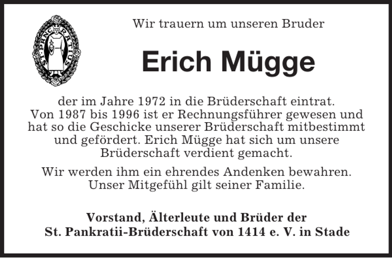 <p>Wir trauern um unseren Bruder<br />Erich Mügge<br />der im Jahre 1972 in die Brüderschaft eintrat.<br />Von 1987 bis 1996 ist er Rechnungsführer gewesen und hat so die Geschicke unserer Brüderschaft mitbestimmt und gefördert. Erich Mügge hat sich um unsere<br />Brüderschaft verdient gemacht.<br />Wir werden ihm ein ehrendes Andenken bewahren.<br />Unser Mitgefühl gilt seiner Familie.<br />Vorstand, Älterleute und Brüder der<br />St. Pankratii-Brüderschaft von 1414 e. V. in Stade</p>