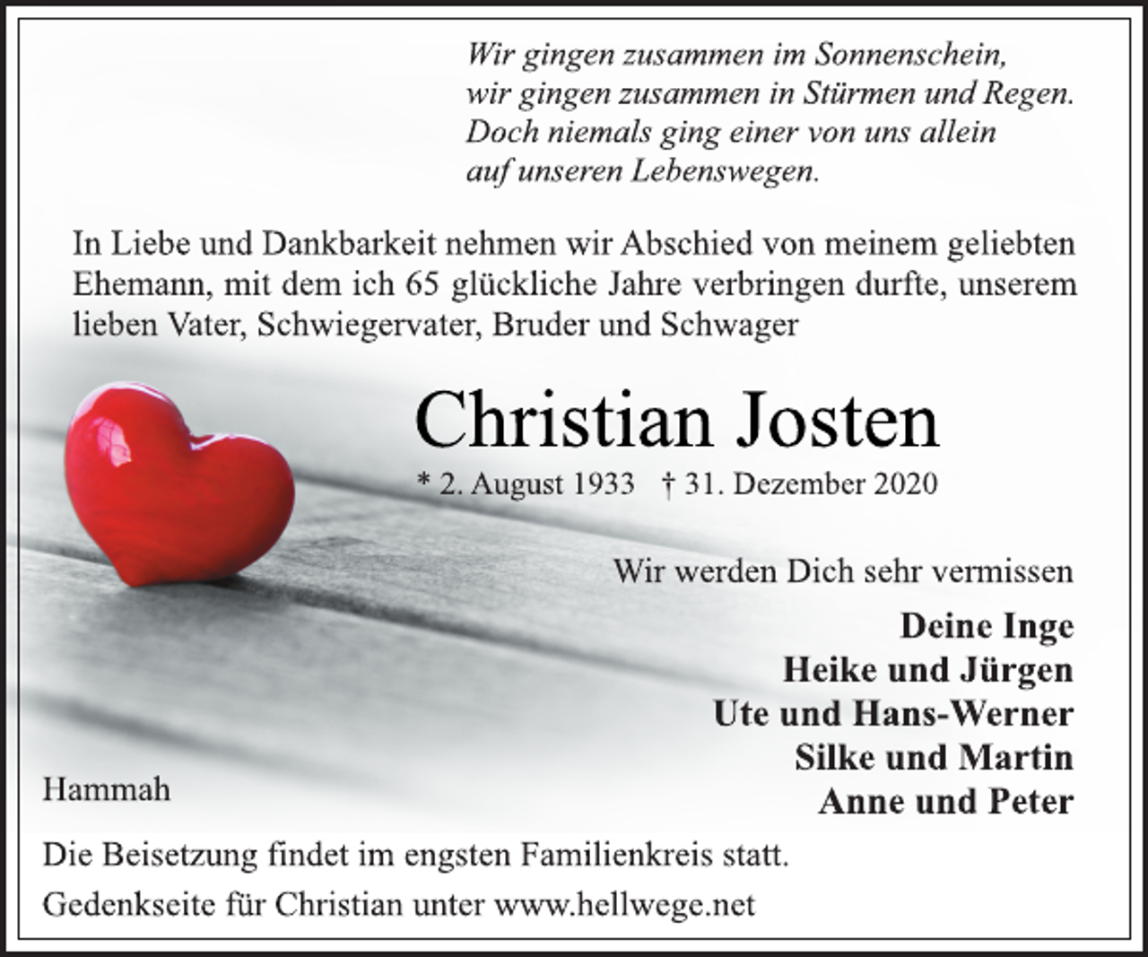 <p>Wir gingen zusammen im Sonnenschein,<br />wir gingen zusammen in Stürmen und Regen.<br />Doch niemals ging einer von uns allein<br />auf unseren Lebenswegen.<br />In Liebe und Dankbarkeit nehmen wir Abschied von meinem geliebten Ehemann, mit dem ich 65 glückliche Jahre verbringen durfte, unserem lieben Vater, Schwiegervater, Bruder und Schwager<br />Christian Josten<br />* 2. August 1933 † 31. Dezember 2020<br />Wir werden Dich sehr vermissen<br />Deine Inge<br />Heike und Jürgen<br />Ute und Hans-Werner<br />Silke und Martin<br />Anne und Peter<br />Hammah<br />Die Beisetzung findet im engsten Familienkreis statt.<br />Gedenkseite für Christian unter www.hellwege.net</p>