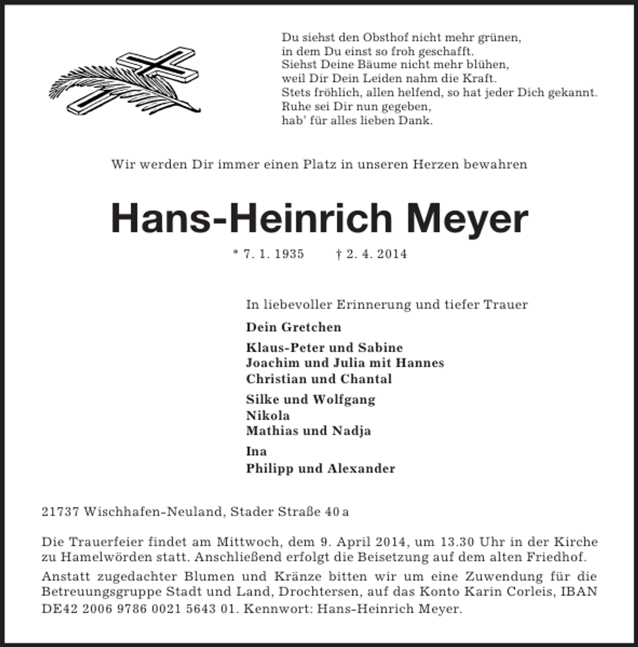 <p>Du siehst den Obsthof nicht mehr grünen,<br />in dem Du einst so froh geschafft.<br />Siehst Deine Bäume nicht mehr blühen,<br />weil Dir Dein Leiden nahm die Kraft.<br />Stets fröhlich, allen helfend, so hat jeder Dich gekannt.<br />Ruhe sei Dir nun gegeben,<br />hab’ für alles lieben Dank.<br />Wir werden Dir immer einen Platz in unseren Herzen bewahren<br />Hans-Heinrich Meyer<br />* 7. 1. 1935 † 2. 4. 2014<br />In liebevoller Erinnerung und tiefer Trauer<br />Dein Gretchen<br />Klaus-Peter und Sabine<br />Joachim und Julia mit Hannes<br />Christian und Chantal<br />Silke und Wolfgang<br />Nikola<br />Mathias und Nadja<br />Ina<br />Philipp und Alexander<br />21737 Wischhafen-Neuland, Stader Straße 40 a<br />Die Trauerfeier findet am Mittwoch, dem 9. April 2014, um 13.30 Uhr in der Kirche zu Hamelwörden statt. Anschließend erfolgt die Beisetzung auf dem alten Friedhof.<br />Anstatt zugedachter Blumen und Kränze bitten wir um eine Zuwendung für die<br />Betreuungsgruppe Stadt und Land, Drochtersen, auf das Konto Karin Corleis, IBAN DE42 2006 9786 0021 5643 01. Kennwort: Hans-Heinrich Meyer.</p>