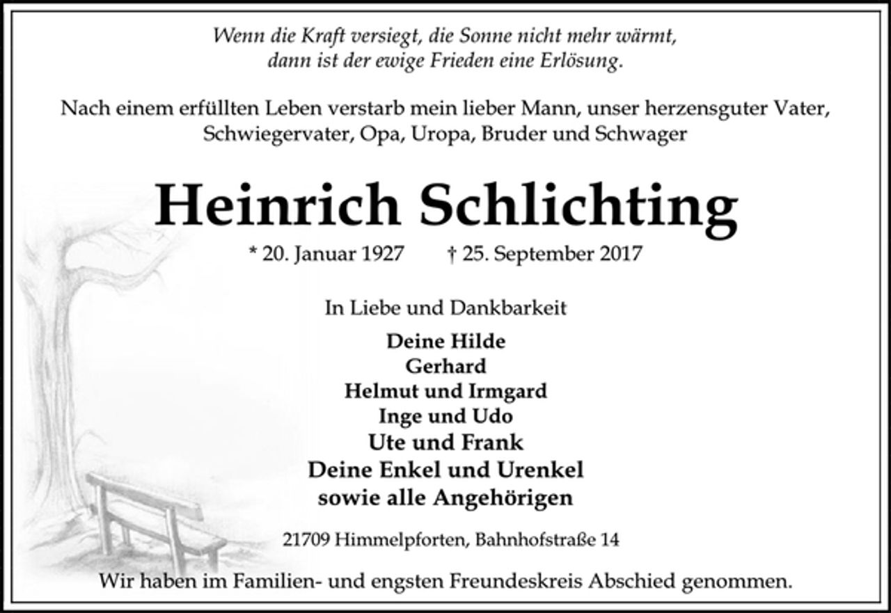 <p>Wenn die Kraft versiegt, die Sonne nicht mehr wärmt,<br />dann ist der ewige Frieden eine Erlösung.<br />Nach einem erfüllten Leben verstarb mein lieber Mann, unser herzensguter Vater, Schwiegervater, Opa, Uropa, Bruder und Schwager<br />Heinrich Schlichting<br />* 20. Januar 1927 † 25. September 2017<br />In Liebe und Dankbarkeit<br />Deine Hilde<br />Gerhard<br />Helmut und Irmgard<br />Inge und Udo<br />Ute und Frank<br />Deine Enkel und Urenkel<br />sowie alle Angehörigen<br />21709 Himmelpforten, Bahnhofstraße 14<br />Wir haben im Familien- und engsten Freundeskreis Abschied genommen.</p>