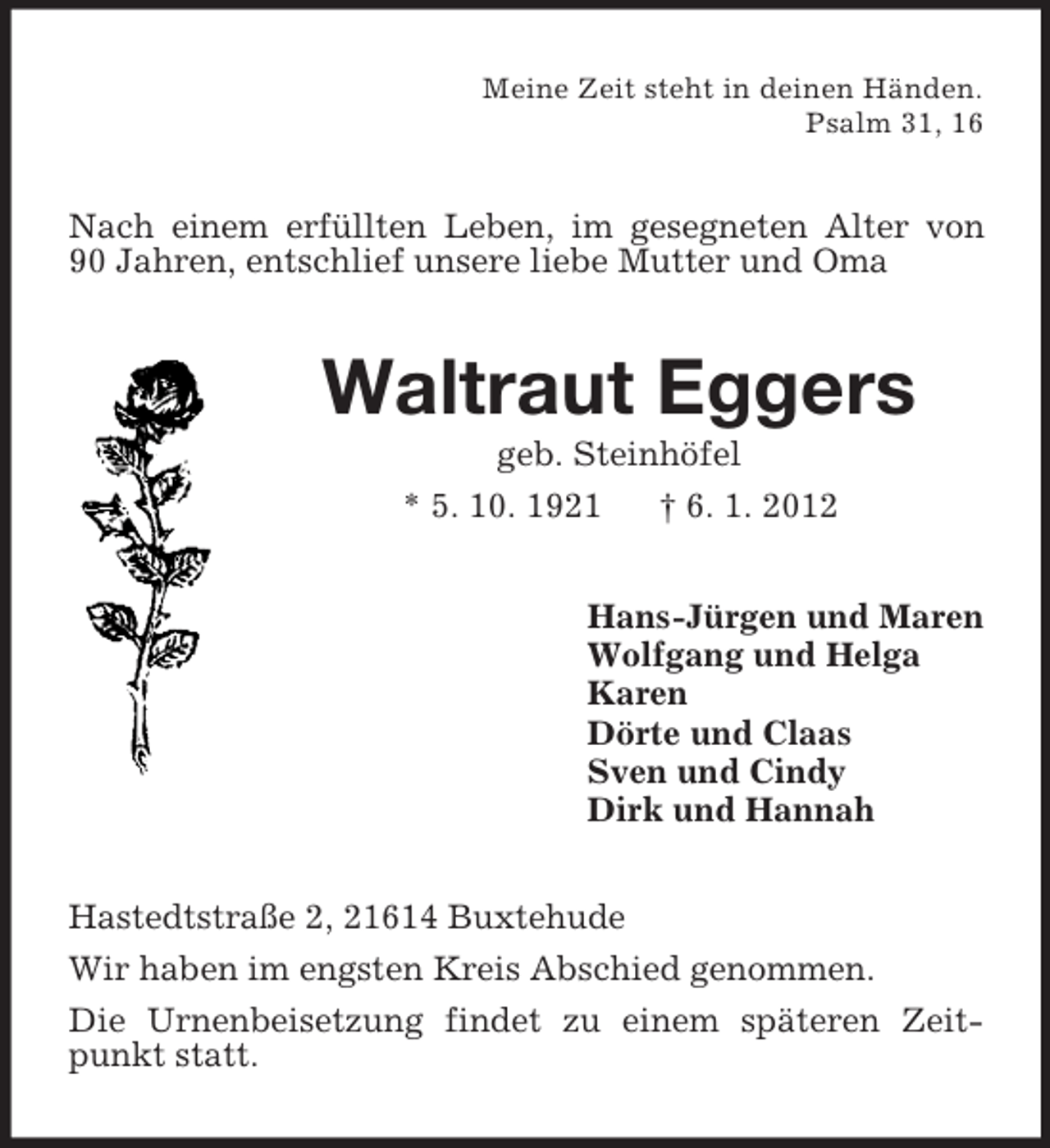 <p>Meine Zeit steht in deinen Händen.<br />Psalm 31, 16</p><p>Nach einem erfüllten Leben, im gesegneten Alter von<br />90 Jahren, entschlief unsere liebe Mutter und Oma</p><p>Waltraut Eggers<br />geb. Steinhöfel<br />* 5. 10. 1921<br />† 6. 1. 2012<br />Hans-Jürgen und Maren<br />Wolfgang und Helga<br />Karen<br />Dörte und Claas<br />Sven und Cindy<br />Dirk und Hannah<br />Hastedtstraße 2, 21614 Buxtehude<br />Wir haben im engsten Kreis Abschied genommen.<br />Die Urnenbeisetzung findet zu einem späteren Zeitpunkt statt.</p>