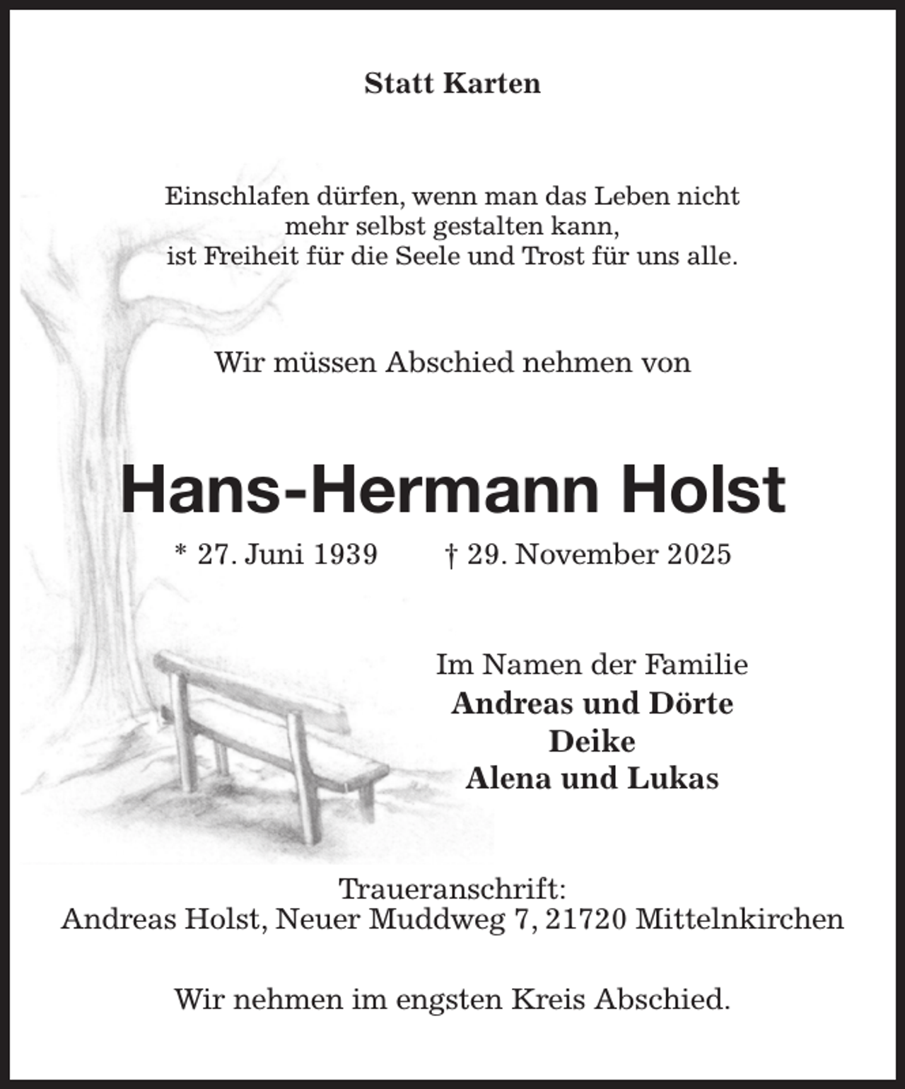 <p>Statt Karten<br />Einschlafen dürfen, wenn man das Leben nicht<br />mehr selbst gestalten kann,<br />ist Freiheit für die Seele und Trost für uns alle.<br />Wir müssen Abschied nehmen von<br />Hans-Hermann Holst<br />* 27. Juni 1939 † 29. November 2025<br />Im Namen der Familie<br />Andreas und Dörte<br />Deike<br />Alena und Lukas<br />Traueranschrift:<br />Andreas Holst, Neuer Muddweg 7, 21720 Mittelnkirchen</p><p>Wir nehmen im engsten Kreis Abschied.</p>
