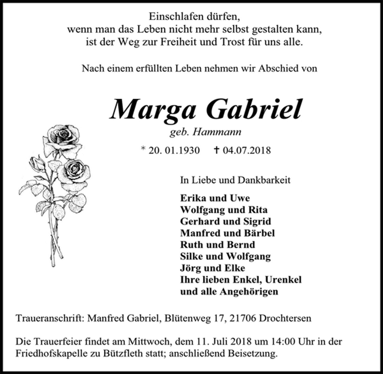 <p>Einschlafen dürfen,<br />wenn man das Leben nicht mehr selbst gestalten kann,<br />ist der Weg zur Freiheit und Trost für uns alle.<br />Nach einem erfüllten Leben nehmen wir Abschied von<br />Marga Gabriel<br />geb. Hammann<br />* 20. 01.1930 + 04.07.2018<br />In Liebe und Dankbarkeit<br />Erika und Uwe<br />Wolfgang und Rita<br />Gerhard und Sigrid<br />Manfred und Bärbel<br />Ruth und Bernd<br />Silke und Wolfgang<br />Jörg und Elke<br />Ihre lieben Enkel, Urenkel<br />und alle Angehörigen<br />Traueranschrift: Manfred Gabriel, Blütenweg 17, 21706 Drochtersen<br />Die Trauerfeier findet am Mittwoch, dem 11. Juli 2018 um 14:00 Uhr in der<br />Friedhofskapelle zu Bützfleth statt; anschließend Beisetzung.</p>