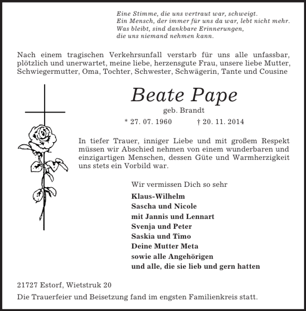 <p>Eine Stimme, die uns vertraut war, schweigt.<br />Ein Mensch, der immer für uns da war, lebt nicht mehr.<br />Was bleibt, sind dankbare Erinnerungen,<br />die uns niemand nehmen kann.<br />Nach einem tragischen Verkehrsunfall verstarb für uns alle unfassbar,<br />plötzlich und unerwartet, meine liebe, herzensgute Frau, unsere liebe Mutter, Schwiegermutter, Oma, Tochter, Schwester, Schwägerin, Tante und Cousine<br />Beate Pape<br />geb. Brandt<br />* 27. 07. 1960 † 20. 11. 2014<br />In tiefer Trauer, inniger Liebe und mit großem Respekt<br />müssen wir Abschied nehmen von einem wunderbaren und einzigartigen Menschen, dessen Güte und Warmherzigkeit uns stets ein Vorbild war.<br />Wir vermissen Dich so sehr<br />Klaus-Wilhelm<br />Sascha und Nicole<br />mit Jannis und Lennart<br />Svenja und Peter<br />Saskia und Timo<br />Deine Mutter Meta<br />sowie alle Angehörigen<br />und alle, die sie lieb und gern hatten<br />21727 Estorf, Wietstruk 20<br />Die Trauerfeier und Beisetzung fand im engsten Familienkreis statt.</p>