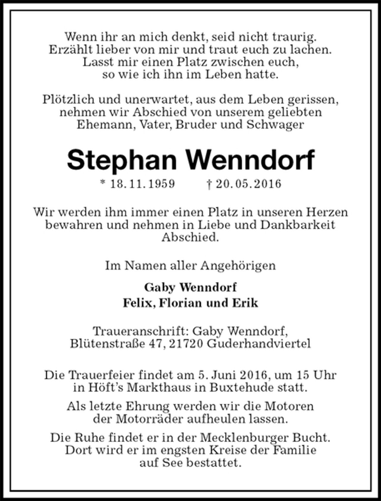 <p>Wenn ihr an mich denkt, seid nicht traurig.<br />Erzählt lieber von mir und traut euch zu lachen.<br />Lasst mir einen Platz zwischen euch,<br />so wie ich ihn im Leben hatte.</p><p>Plötzlich und unerwartet, aus dem Leben gerissen,<br />nehmen wir Abschied von unserem geliebten<br />Ehemann, Vater, Bruder und Schwager<br />Stephan Wenndorf<br />* 18. 11. 1959 † 20. 05. 2016<br />Wir werden ihm immer einen Platz in unseren Herzen bewahren und nehmen in Liebe und Dankbarkeit<br />Abschied.<br />Im Namen aller Angehörigen<br />Gaby Wenndorf<br />Felix, Florian und Erik<br />Traueranschrift: Gaby Wenndorf,<br />Blütenstraße 47, 21720 Guderhandviertel</p><p>Die Trauerfeier findet am 5. Juni 2016, um 15 Uhr<br />in Höft’s Markthaus in Buxtehude statt.<br />Als letzte Ehrung werden wir die Motoren<br />der Motorräder aufheulen lassen.<br />Die Ruhe findet er in der Mecklenburger Bucht.<br />Dort wird er im engsten Kreise der Familie<br />auf See bestattet.</p>