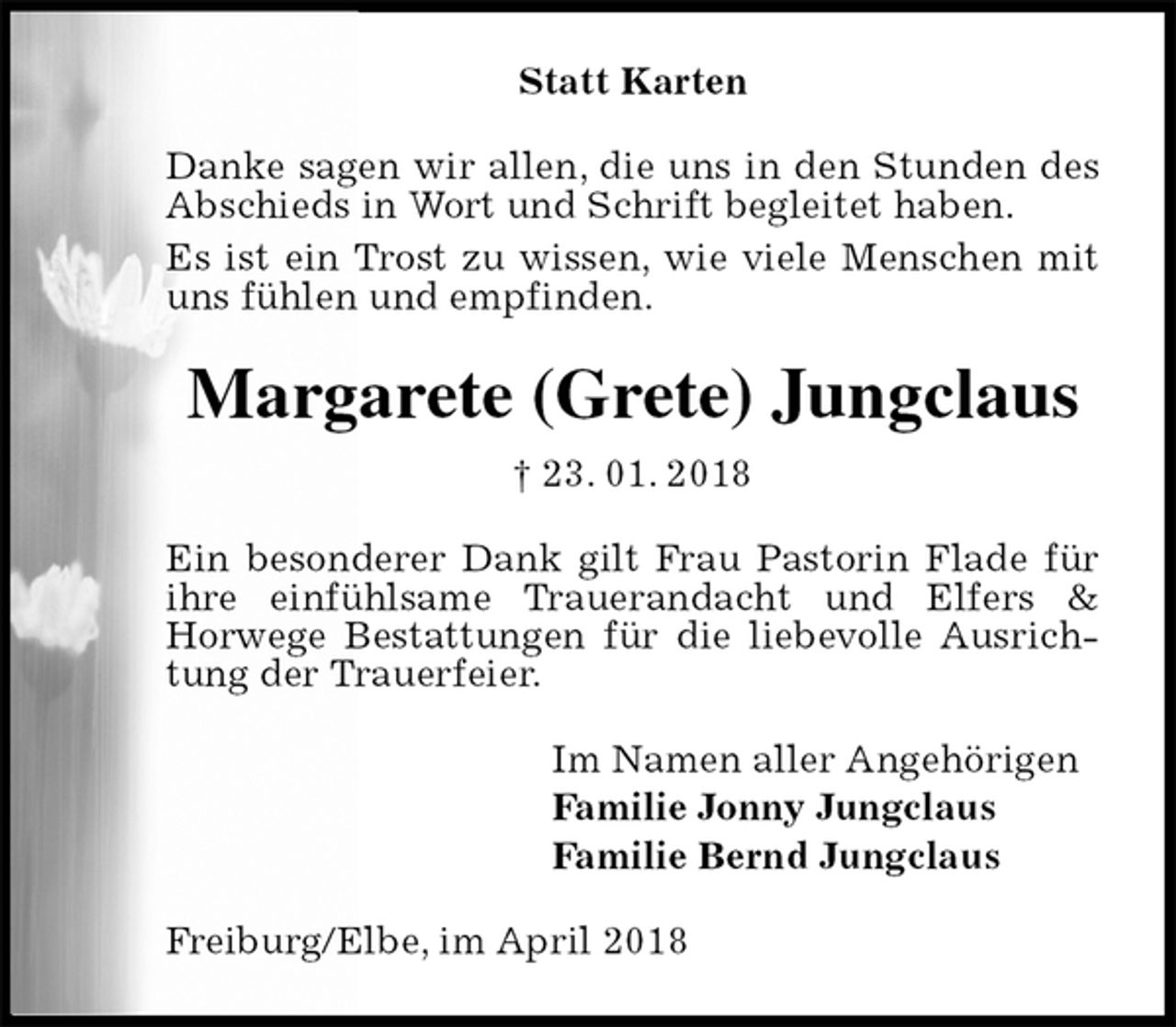 <p>Statt Karten<br />Danke sagen wir allen, die uns in den Stunden des<br />Abschieds in Wort und Schrift begleitet haben.<br />Es ist ein Trost zu wissen, wie viele Menschen mit uns fühlen und empfinden.<br />Margarete (Grete) Jungclaus<br />† 23. 01. 2018<br />Ein besonderer Dank gilt Frau Pastorin Flade für ihre einfühlsame Trauerandacht und Elfers &amp;<br />Horwege Bestattungen für die liebevolle Ausrichtung der Trauerfeier.<br />Im Namen aller Angehörigen<br />Familie Jonny Jungclaus<br />Familie Bernd Jungclaus<br />Freiburg/Elbe, im April 2018</p>