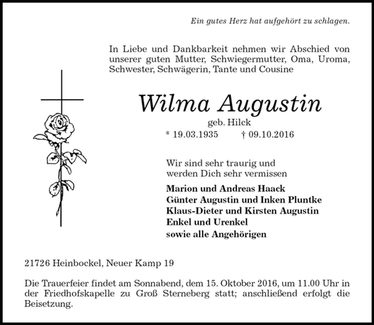 <p>Ein gutes Herz hat aufgehört zu schlagen.<br />In Liebe und Dankbarkeit nehmen wir Abschied von unserer guten Mutter, Schwiegermutter, Oma, Uroma, Schwester, Schwägerin, Tante und Cousine<br />Wilma Augustin<br />geb. Hilck<br />* 19.03.1935 † 09.10.2016<br />Wir sind sehr traurig und<br />werden Dich sehr vermissen<br />Marion und Andreas Haack<br />Günter Augustin und Inken Pluntke<br />Klaus-Dieter und Kirsten Augustin<br />Enkel und Urenkel<br />sowie alle Angehörigen<br />21726 Heinbockel, Neuer Kamp 19</p><p>Die Trauerfeier findet am Sonnabend, dem 15. Oktober 2016, um 11.00 Uhr in<br />der Friedhofskapelle zu Groß Sterneberg statt; anschließend erfolgt die<br />Beisetzung.</p>