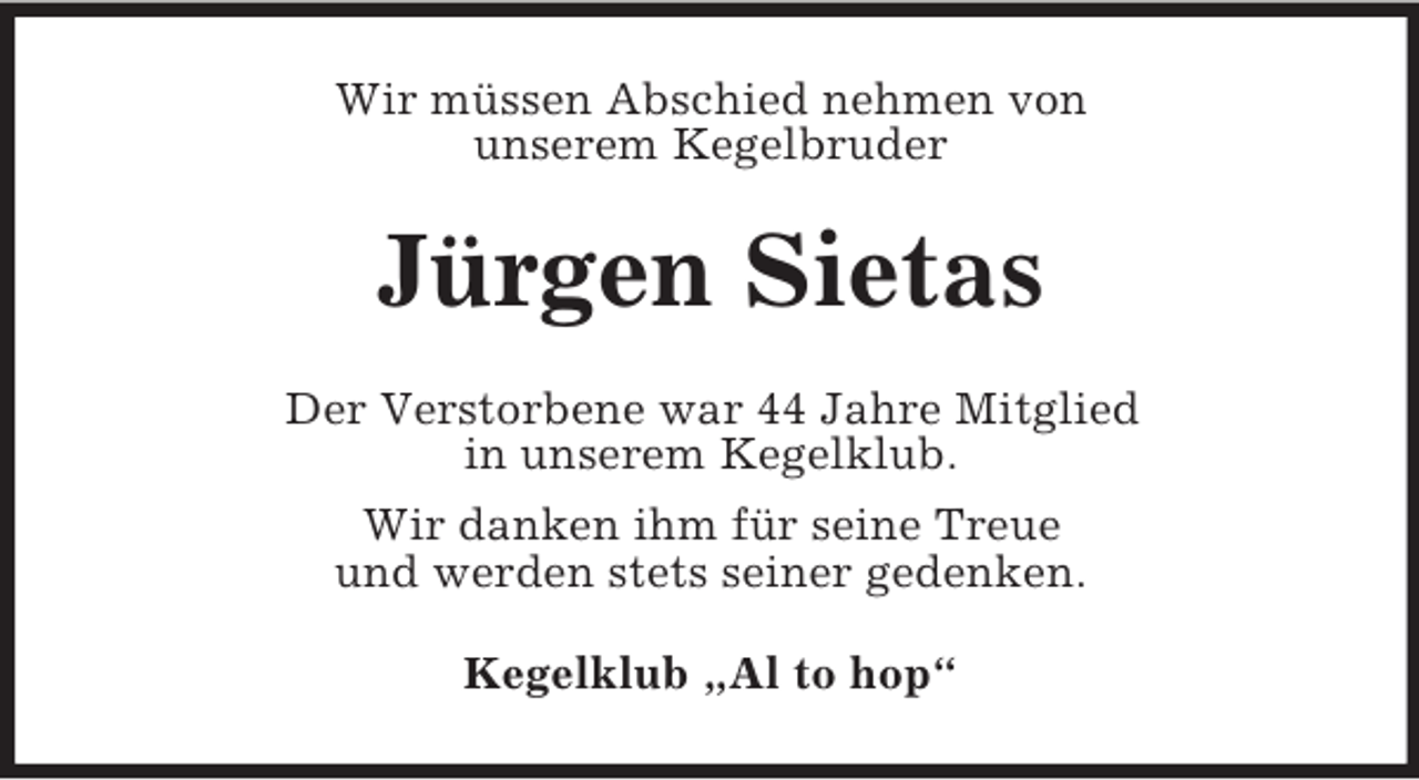 <p>Wir müssen Abschied nehmen von<br />unserem Kegelbruder</p><p>Jürgen Sietas<br />Der Verstorbene war 44 Jahre Mitglied<br />in unserem Kegelklub.<br />Wir danken ihm für seine Treue<br />und werden stets seiner gedenken.<br />Kegelklub „Al to hop“</p>