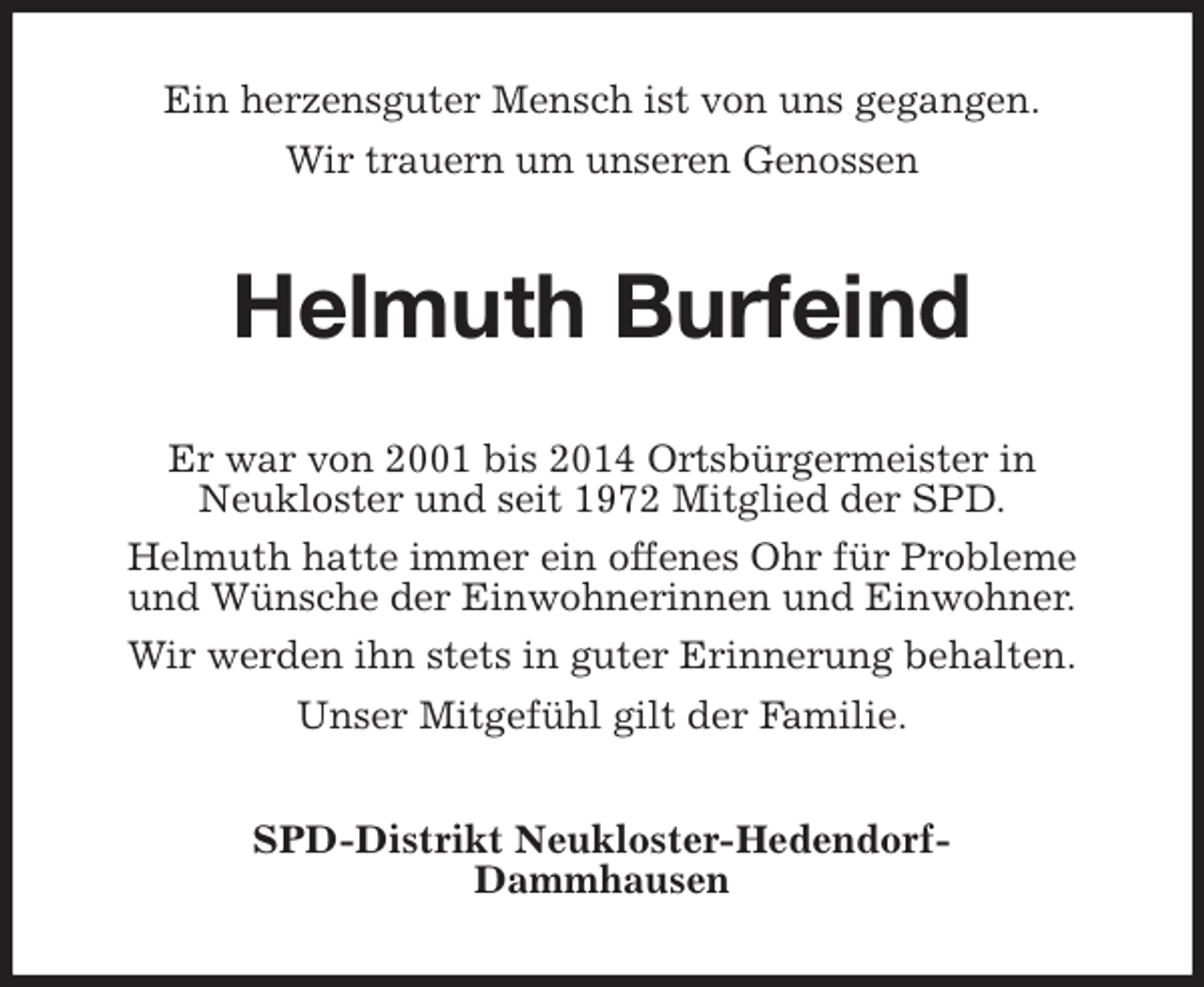 <p>Ein herzensguter Mensch ist von uns gegangen.<br />Wir trauern um unseren Genossen<br />Helmuth Burfeind<br />Er war von 2001 bis 2014 Ortsbürgermeister in<br />Neukloster und seit 1972 Mitglied der SPD.<br />Helmuth hatte immer ein offenes Ohr für Probleme<br />und Wünsche der Einwohnerinnen und Einwohner.<br />Wir werden ihn stets in guter Erinnerung behalten.<br />Unser Mitgefühl gilt der Familie.<br />SPD-Distrikt Neukloster-Hedendorf-<br />Dammhausen</p>