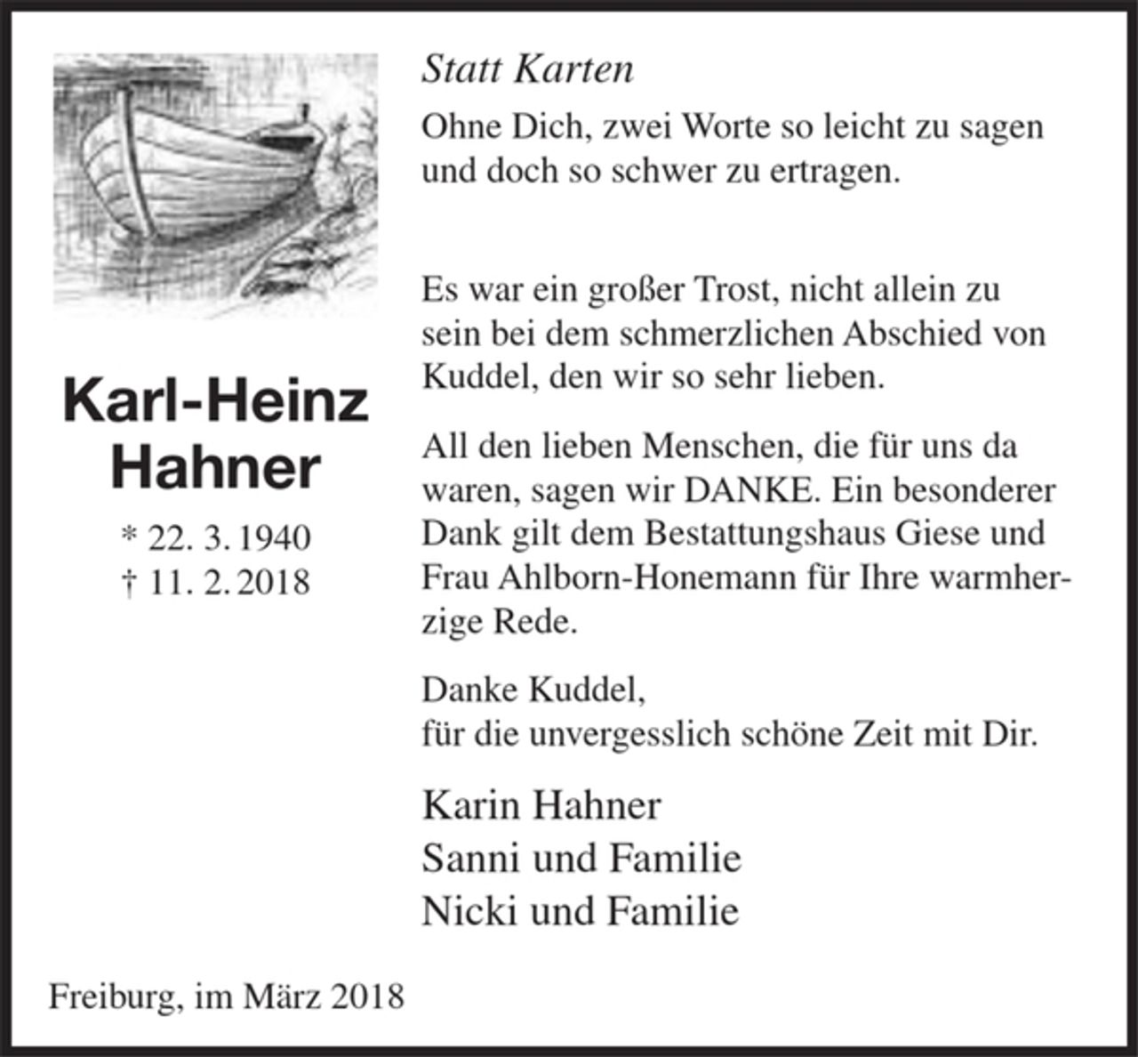 <p>Statt Karten</p><p>Ohne Dich, zwei Worte so leicht zu sagen und doch so schwer zu ertragen.</p><p>Es war ein großer Trost, nicht allein zu sein bei dem schmerzlichen Abschied von Kuddel, den wir so sehr lieben.</p><p>All den lieben Menschen, die für uns da waren, sagen wir DANKE. Ein besonderer Dank gilt dem Bestattungshaus Giese und Frau Ahlborn-Honemann für Ihre warmherzige Rede.</p><p>Danke Kuddel,<br />für die unvergesslich schöne Zeit mit Dir.</p><p>Karin Hahner<br />Sanni und Familie<br />Nicki und Familie</p><p>Freiburg, im März 2018</p>