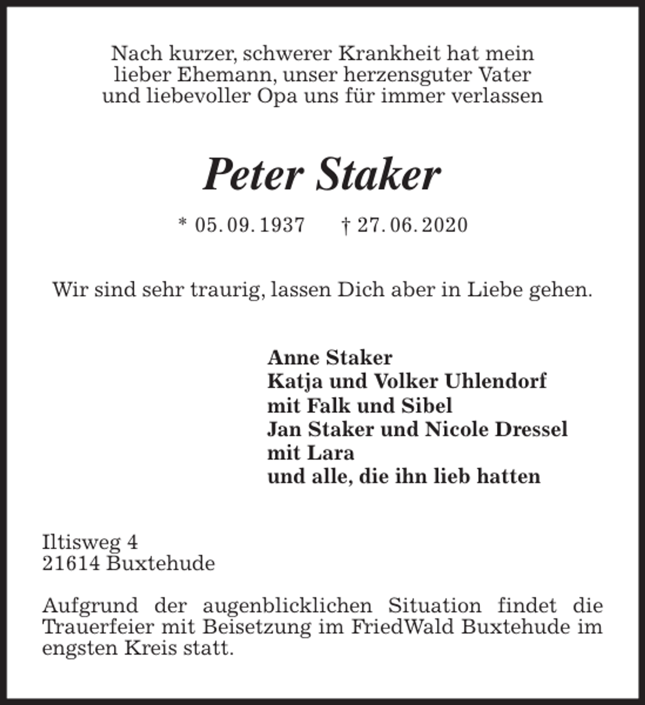 <p>Nach kurzer, schwerer Krankheit hat mein<br />lieber Ehemann, unser herzensguter Vater<br />und liebevoller Opa uns für immer verlassen<br />Peter Staker<br />* 05. 09. 1937 † 27. 06. 2020<br />Wir sind sehr traurig, lassen Dich aber in Liebe gehen.<br />Anne Staker<br />Katja und Volker Uhlendorf<br />mit Falk und Sibel<br />Jan Staker und Nicole Dressel<br />mit Lara<br />und alle, die ihn lieb hatten<br />Iltisweg 4<br />21614 Buxtehude</p>
<p>Aufgrund der augenblicklichen Situation findet die Trauerfeier mit Beisetzung im FriedWald Buxtehude im engsten Kreis statt.</p>