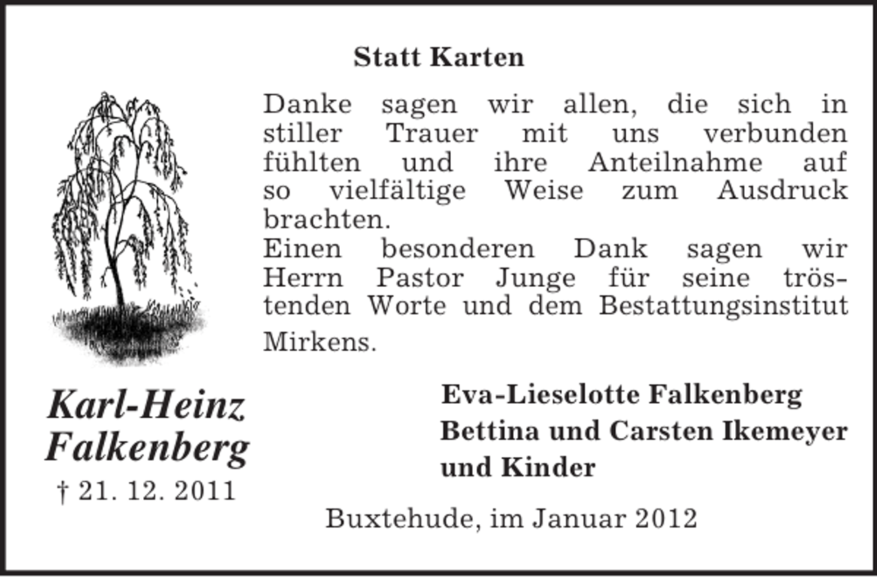 <p>Statt Karten<br />Danke sagen wir allen, die sich in<br />stiller<br />Trauer<br />mit<br />uns<br />verbunden<br />fühlten und ihre Anteilnahme auf<br />so vielfältige Weise zum Ausdruck<br />brachten.<br />Einen besonderen Dank sagen wir<br />Herrn Pastor Junge für seine tröstenden Worte und dem Bestattungsinstitut<br />Mirkens.</p><p>Karl-Heinz<br />Falkenberg<br />† 21. 12. 2011</p><p>Eva-Lieselotte Falkenberg<br />Bettina und Carsten Ikemeyer<br />und Kinder<br />Buxtehude, im Januar 2012</p>