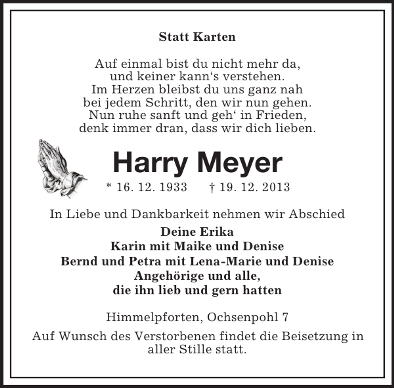 <p>Statt Karten<br />Auf einmal bist du nicht mehr da,<br />und keiner kann‘s verstehen.<br />Im Herzen bleibst du uns ganz nah<br />bei jedem Schritt, den wir nun gehen.<br />Nun ruhe sanft und geh‘ in Frieden,<br />denk immer dran, dass wir dich lieben.<br />Harry Meyer<br />* 16. 12. 1933 † 19. 12. 2013<br />In Liebe und Dankbarkeit nehmen wir Abschied<br />Deine Erika<br />Karin mit Maike und Denise<br />Bernd und Petra mit Lena-Marie und Denise<br />Angehörige und alle,<br />die ihn lieb und gern hatten<br />Himmelpforten, Ochsenpohl 7<br />Auf Wunsch des Verstorbenen findet die Beisetzung in<br />aller Stille statt.</p>