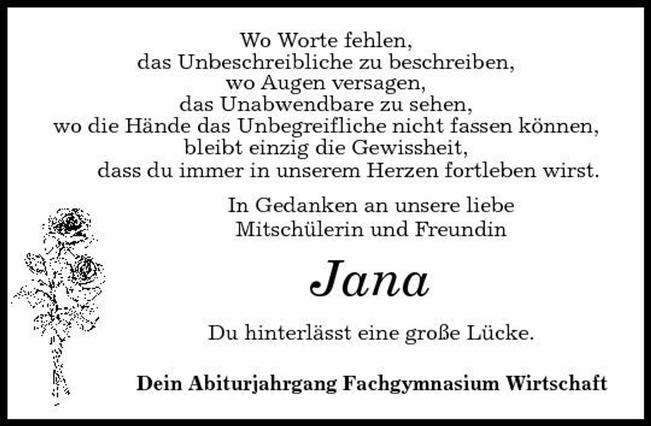 <p>Wo Worte fehlen, das Unbeschreibliche zu beschreiben, wo Augen versagen, das Unabwendbare zu sehen, wo die Hände das Unbegreifliche nicht fassen können, bleibt einzig die Gewissheit, dass du immer in unserem Herzen fortleben wirst. In Gedanken an unsere liebe Mitschülerin und Freundin</p><p>Jana<br />Du hinterlässt eine große Lücke. Dein Abiturjahrgang Fachgymnasium Wirtschaft</p>