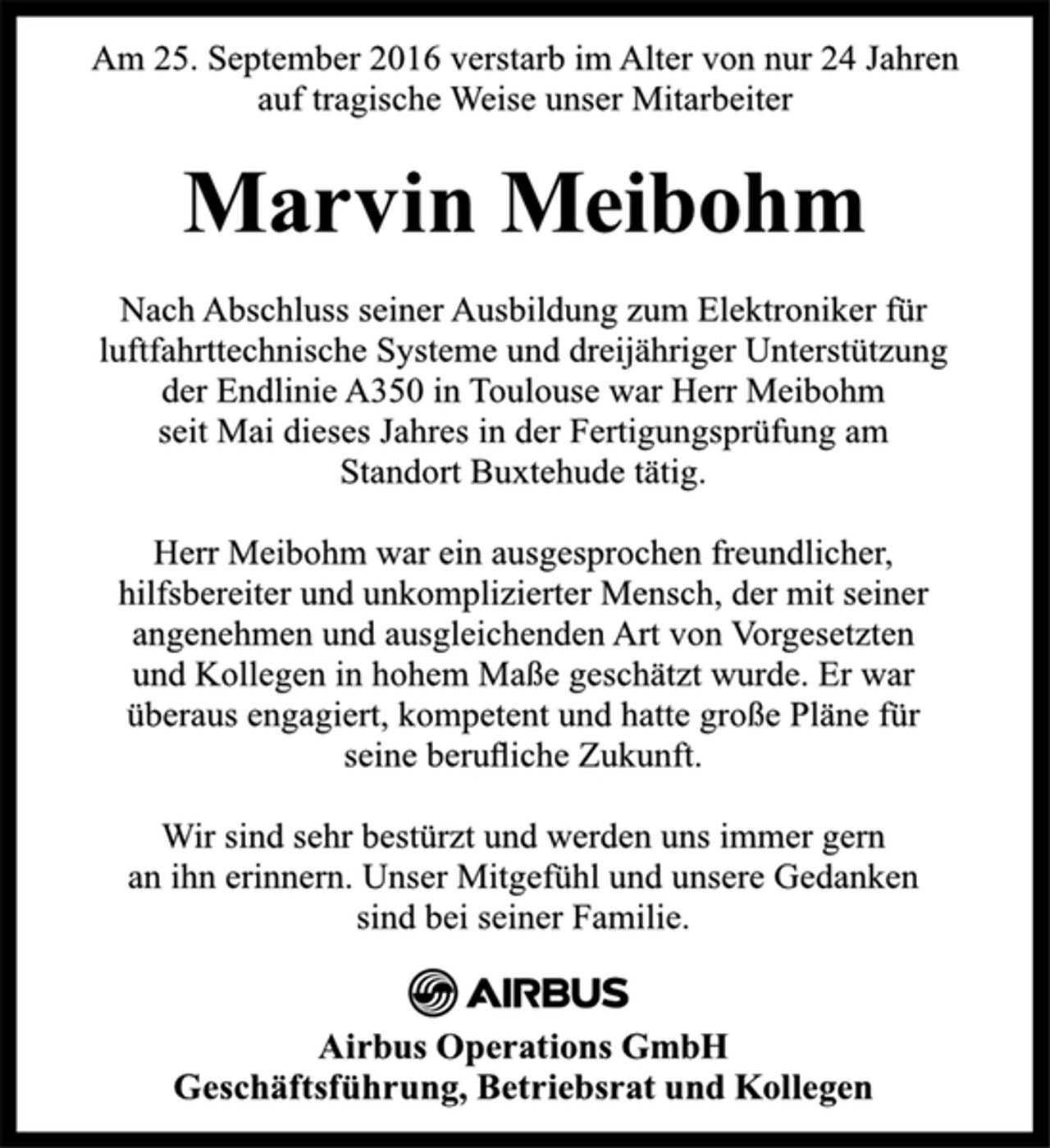 <p>Marvin Meibohm<br />Am 25. September 2016 verstarb im Alter von nur 24 Jahren<br />auf tragische Weise unser Mitarbeiter<br />Nach Abschluss seiner Ausbildung zum Elektroniker für<br />luftfahrttechnische Systeme und dreijähriger Unterstützung<br />der Endlinie A350 in Toulouse war Herr Meibohm<br />seit Mai dieses Jahres in der Fertigungsprüfung am<br />Standort Buxtehude tätig.<br />Herr Meibohm war ein ausgesprochen freundlicher,<br />hilfsbereiter und unkomplizierter Mensch, der mit seiner<br />angenehmen und ausgleichenden Art von Vorgesetzten<br />und Kollegen in hohem Maße geschätzt wurde. Er war<br />überaus engagiert, kompetent und hatte große Pläne für<br />seine berufliche Zukunft.<br />Wir sind sehr bestürzt und werden uns immer gern<br />an ihn erinnern. Unser Mitgefühl und unsere Gedanken<br />sind bei seiner Familie.<br />Airbus Operations GmbH<br />Geschäftsführung, Betriebsrat und Kollegen</p>