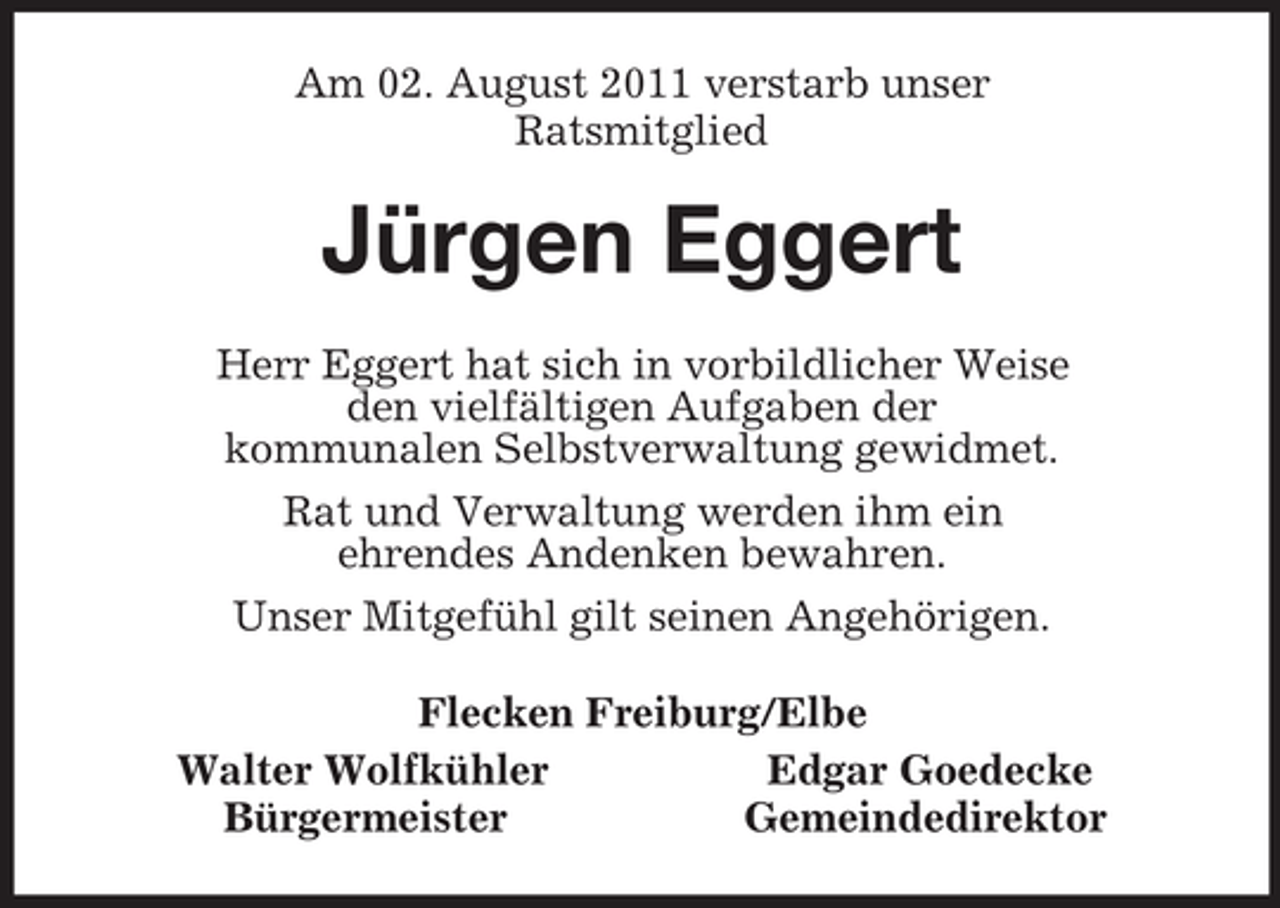 <p>Am 02. August 2011 verstarb unser<br />Ratsmitglied<br />Jürgen Eggert<br />Herr Eggert hat sich in vorbildlicher Weise<br />den vielfältigen Aufgaben der<br />kommunalen Selbstverwaltung gewidmet.<br />Rat und Verwaltung werden ihm ein<br />ehrendes Andenken bewahren.<br />Unser Mitgefühl gilt seinen Angehörigen.<br />Flecken Freiburg/Elbe<br />Walter Wolfkühler Edgar Goedecke<br />Bürgermeister Gemeindedirektor</p>