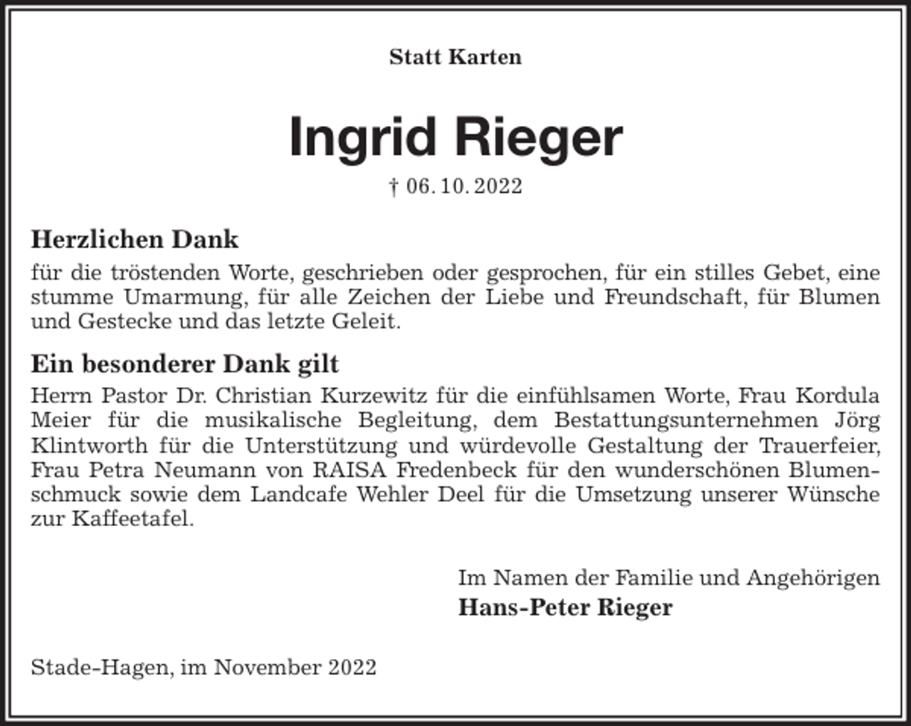 <p>Statt Karten<br />Ingrid Rieger<br />† 06. 10. 2022<br />Herzlichen Dank<br />für die tröstenden Worte, geschrieben oder gesprochen, für ein stilles Gebet, eine<br />stumme Umarmung, für alle Zeichen der Liebe und Freundschaft, für Blumen und Gestecke und das letzte Geleit.<br />Ein besonderer Dank gilt<br />Herrn Pastor Dr. Christian Kurzewitz für die einfühlsamen Worte, Frau Kordula<br />Meier für die musikalische Begleitung, dem Bestattungsunternehmen Jörg<br />Klintworth für die Unterstützung und würdevolle Gestaltung der Trauerfeier, Frau Petra Neumann von RAISA Fredenbeck für den wunderschönen Blumenschmuck sowie dem Landcafe Wehler Deel für die Umsetzung unserer Wünsche<br />zur Kaffeetafel.<br />Im Namen der Familie und Angehörigen<br />Hans-Peter Rieger<br />Stade-Hagen, im November 2022</p>