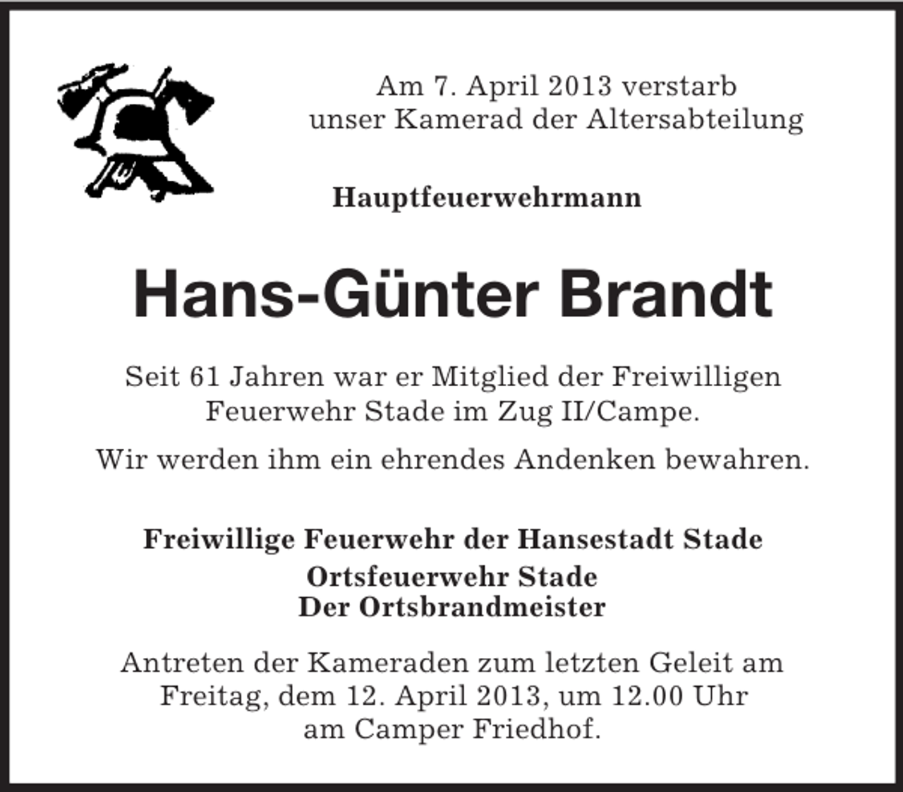 <p>Am 7. April 2013 verstarb<br />unser Kamerad der Altersabteilung<br />Hauptfeuerwehrmann<br />Hans-Günter Brandt<br />Seit 61 Jahren war er Mitglied der Freiwilligen<br />Feuerwehr Stade im Zug II/Campe.<br />Wir werden ihm ein ehrendes Andenken bewahren.<br />Freiwillige Feuerwehr der Hansestadt Stade<br />Ortsfeuerwehr Stade<br />Der Ortsbrandmeister<br />Antreten der Kameraden zum letzten Geleit am<br />Freitag, dem 12. April 2013, um 12.00 Uhr<br />am Camper Friedhof.</p>