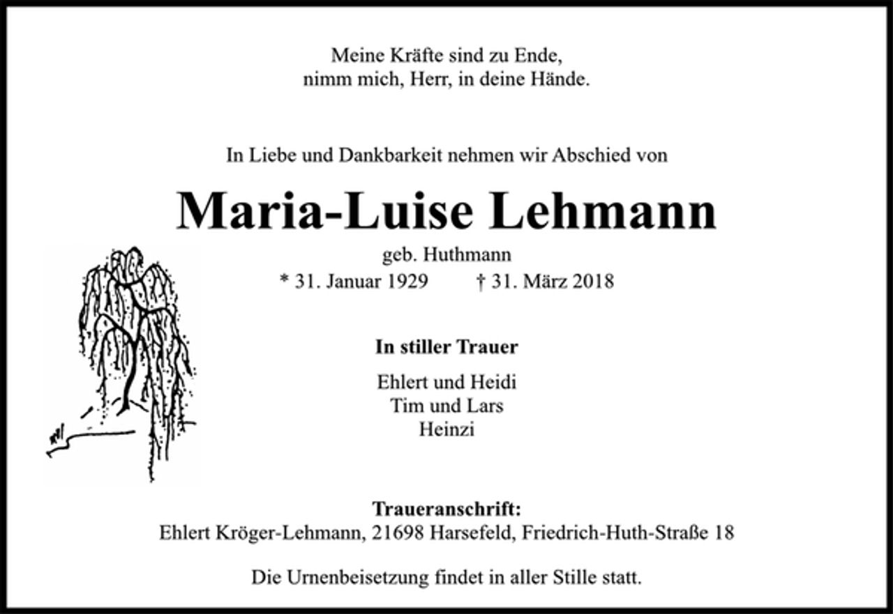 <p>Meine Kräfte sind zu Ende,<br />nimm mich, Herr, in deine Hände.<br />In Liebe und Dankbarkeit nehmen wir Abschied von<br />Maria-Luise Lehmann<br />geb. Huthmann<br />* 31. Januar 1929 † 31. März 2018<br />In stiller Trauer<br />Ehlert und Heidi<br />Tim und Lars<br />Heinzi<br />Traueranschrift:<br />Ehlert Kröger-Lehmann, 21698 Harsefeld, Friedrich-Huth-Straße 18<br />Die Urnenbeisetzung findet in aller Stille statt.</p>