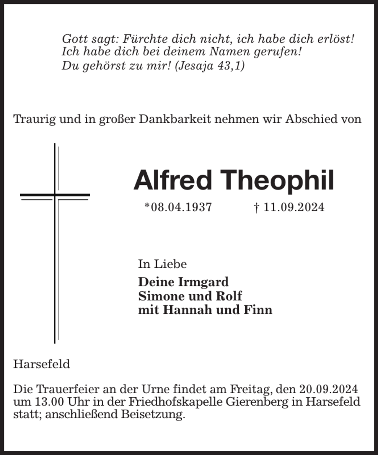<p>Gott sagt: Fürchte dich nicht, ich habe dich erlöst!<br />Ich habe dich bei deinem Namen gerufen!<br />Du gehörst zu mir! (Jesaja 43,1)<br />Traurig und in großer Dankbarkeit nehmen wir Abschied von<br />Alfred Theophil<br />*08.04.1937 † 11.09.2024<br />In Liebe<br />Deine Irmgard<br />Simone und Rolf<br />mit Hannah und Finn<br />Harsefeld</p><p>Die Trauerfeier an der Urne findet am Freitag, den 20.09.2024<br />um 13.00 Uhr in der Friedhofskapelle Gierenberg in Harsefeld<br />statt; anschließend Beisetzung.</p>