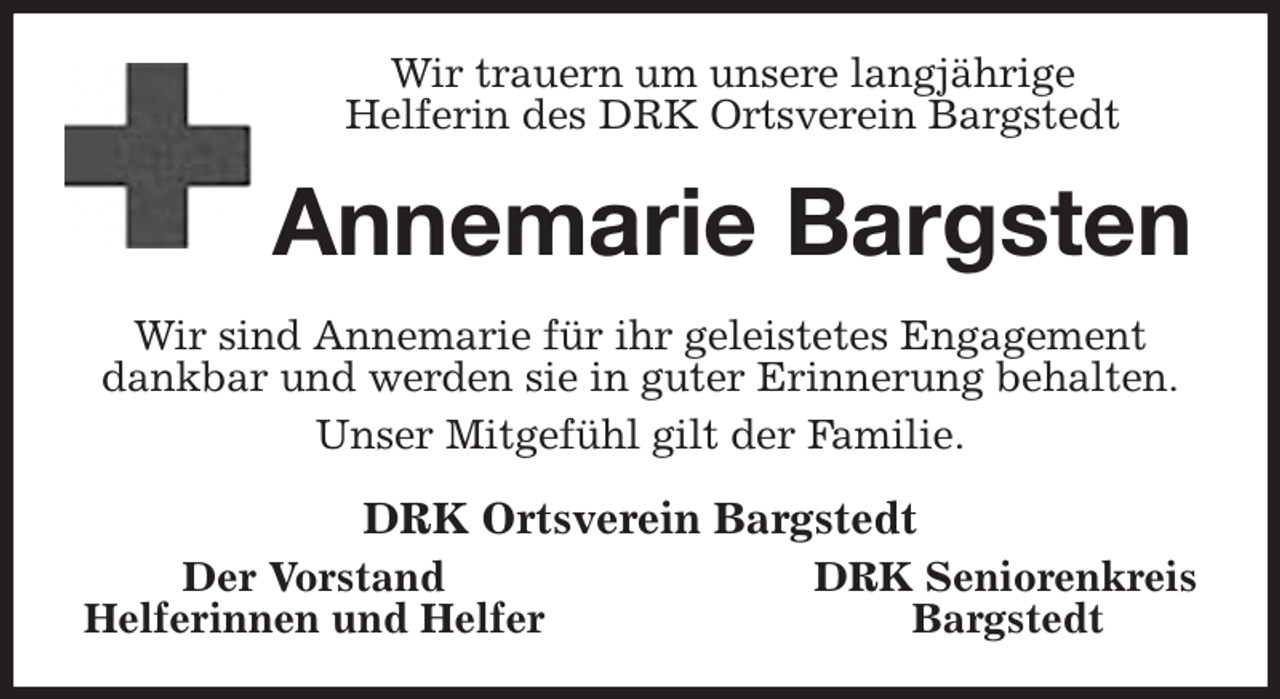 <p>Wir trauern um unsere langjährige<br />Helferin des DRK Ortsverein Bargstedt<br />Annemarie Bargsten<br />Wir sind Annemarie für ihr geleistetes Engagement<br />dankbar und werden sie in guter Erinnerung behalten.<br />Unser Mitgefühl gilt der Familie.<br />DRK Ortsverein Bargstedt<br />Der Vorstand DRK Seniorenkreis<br />Helferinnen und Helfer Bargstedt</p>