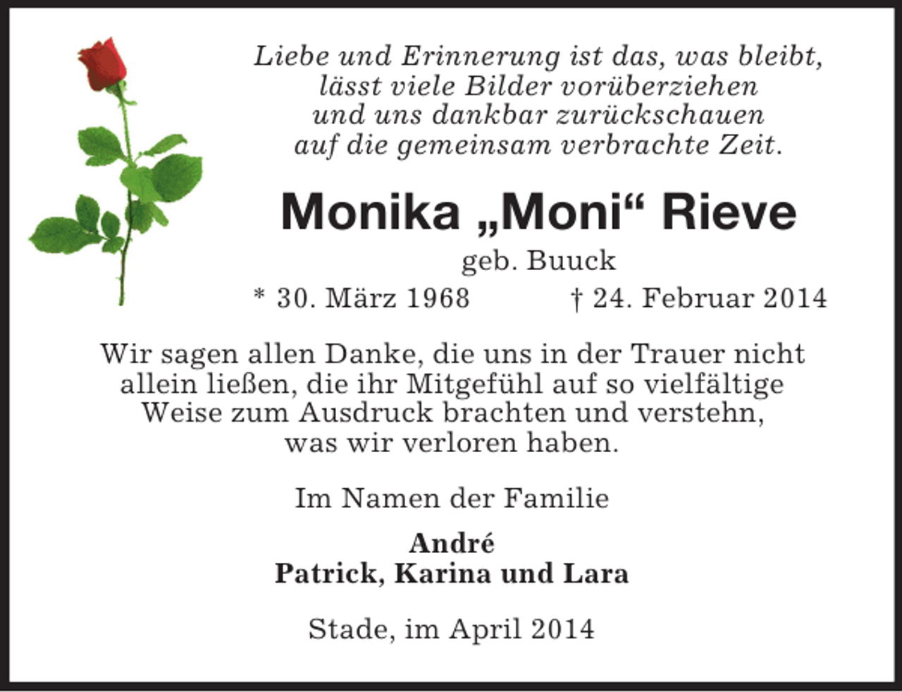 <p>Liebe und Erinnerung ist das, was bleibt,<br />lässt viele Bilder vorüberziehen<br />und uns dankbar zurückschauen<br />auf die gemeinsam verbrachte Zeit.<br />Monika „Moni“ Rieve<br />geb. Buuck<br />* 30. März 1968 † 24. Februar 2014<br />Wir sagen allen Danke, die uns in der Trauer nicht<br />allein ließen, die ihr Mitgefühl auf so vielfältige<br />Weise zum Ausdruck brachten und verstehn,<br />was wir verloren haben.<br />Im Namen der Familie<br />André<br />Patrick, Karina und Lara<br />Stade, im April 2014</p>