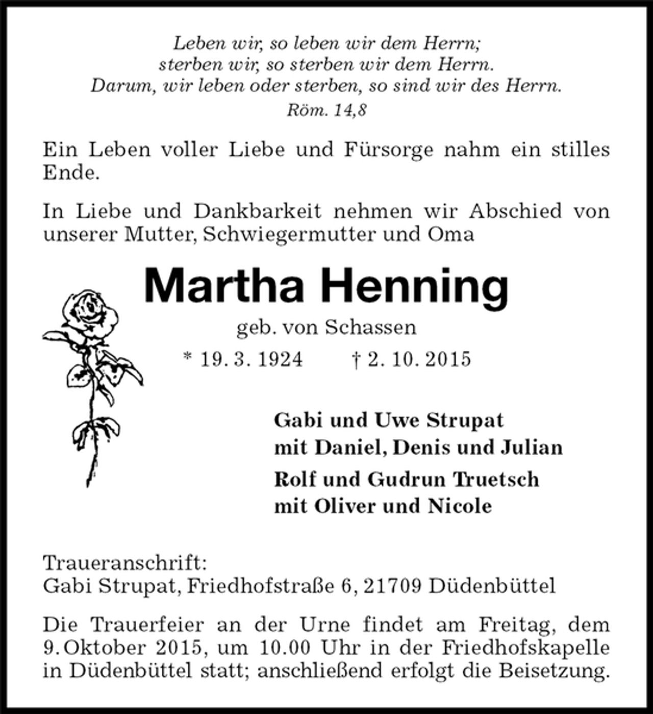 <p>Ein Leben voller Liebe und Fürsorge nahm ein stilles Ende.<br />In Liebe und Dankbarkeit nehmen wir Abschied von unserer Mutter, Schwiegermutter und Oma<br />Traueranschrift:<br />Gabi Strupat, Friedhofstraße 6, 21709 Düdenbüttel<br />Die Trauerfeier an der Urne findet am Freitag, dem 9. Oktober 2015, um 10.00 Uhr in der Friedhofskapelle in Düdenbüttel statt; anschließend erfolgt die Beisetzung.<br />Martha Henning<br />geb. von Schassen<br />* 19. 3. 1924 † 2. 10. 2015<br />Gabi und Uwe Strupat<br />mit Daniel, Denis und Julian<br />Rolf und Gudrun Truetsch<br />mit Oliver und Nicole<br />Leben wir, so leben wir dem Herrn;<br />sterben wir, so sterben wir dem Herrn.<br />Darum, wir leben oder sterben, so sind wir des Herrn.<br />Röm. 14,8</p>