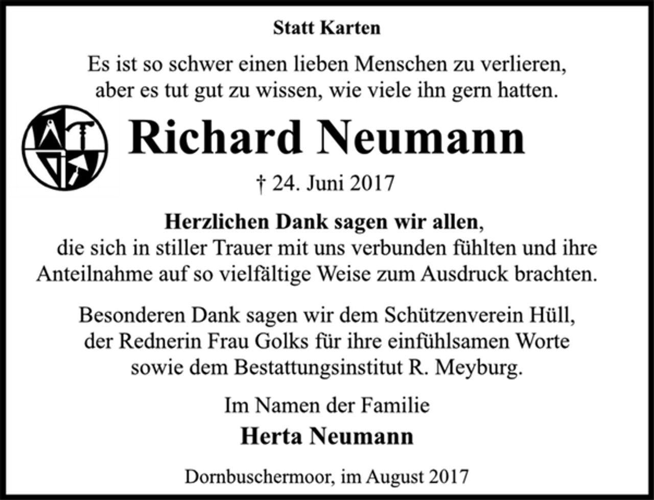 <p>Statt Karten<br />Es ist so schwer einen lieben Menschen zu verlieren,<br />aber es tut gut zu wissen, wie viele ihn gern hatten.<br />Richard Neumann<br />† 24. Juni 2017<br />Herzlichen Dank sagen wir allen,<br />die sich in stiller Trauer mit uns verbunden fühlten und ihre<br />Anteilnahme auf so vielfältige Weise zum Ausdruck brachten.<br />Besonderen Dank sagen wir dem Schützenverein Hüll,<br />der Rednerin Frau Golks für ihre einfühlsamen Worte<br />sowie dem Bestattungsinstitut R. Meyburg.<br />Im Namen der Familie<br />Herta Neumann<br />Dornbuschermoor, im August 2017</p>