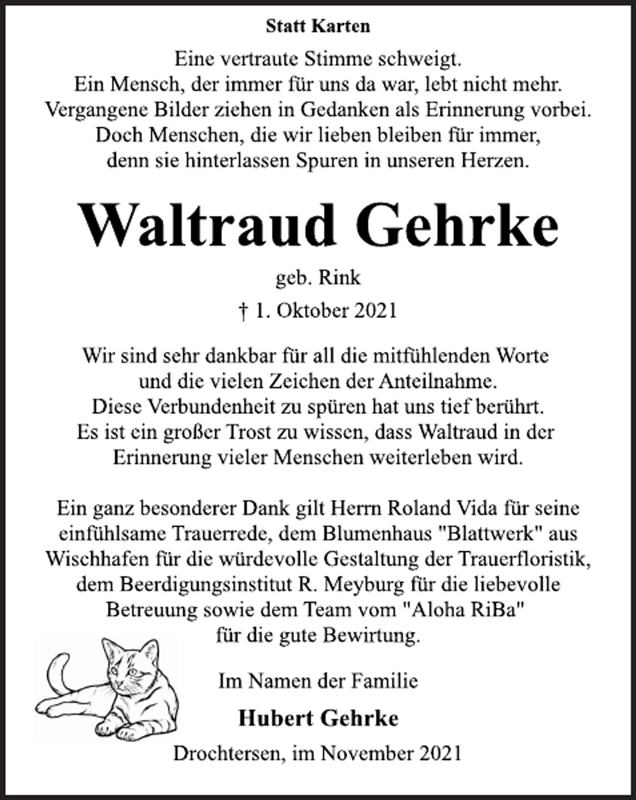 <p>Statt Karten<br />Eine vertraute Stimme schweigt.<br />Ein Mensch, der immer für uns da war, lebt nicht mehr.<br />Vergangene Bilder ziehen in Gedanken als Erinnerung vorbei.<br />Doch Menschen, die wir lieben bleiben für immer,<br />denn sie hinterlassen Spuren in unseren Herzen.<br />Waltraud Gehrke<br />geb. Rink<br />† 1. Oktober 2021<br />Wir sind sehr dankbar für all die mitfühlenden Worte<br />und die vielen Zeichen der Anteilnahme.<br />Diese Verbundenheit zu spüren hat uns tief berührt.<br />Es ist ein großer Trost zu wissen, dass Waltraud in der<br />Erinnerung vieler Menschen weiterleben wird.<br />Ein ganz besonderer Dank gilt Herrn Roland Vida für seine<br />einfühlsame Trauerrede, dem Blumenhaus "Blattwerk" aus<br />Wischhafen für die würdevolle Gestaltung der Trauerfloristik,<br />dem Beerdigungsinstitut R. Meyburg für die liebevolle<br />Betreuung sowie dem Team vom "Aloha RiBa"<br />für die gute Bewirtung.<br />Im Namen der Familie<br />Hubert Gehrke<br />Drochtersen, im November 2021</p>