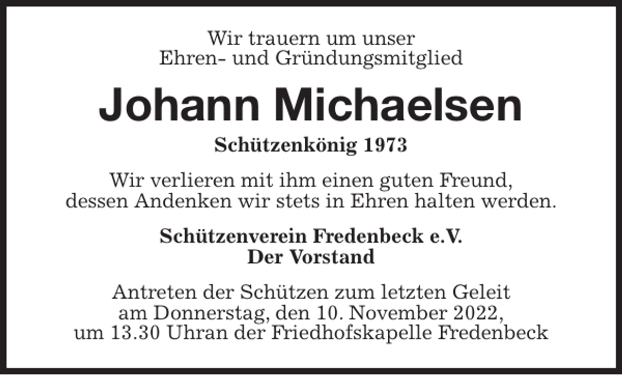 <p>Wir trauern um unser<br />Ehren- und Gründungsmitglied<br />Johann Michaelsen<br />Schützenkönig 1973<br />Wir verlieren mit ihm einen guten Freund,<br />dessen Andenken wir stets in Ehren halten werden.<br />Schützenverein Fredenbeck e.V.<br />Der Vorstand<br />Antreten der Schützen zum letzten Geleit<br />am Donnerstag, den 10. November 2022,<br />um 13.30 Uhran der Friedhofskapelle Fredenbeck</p>