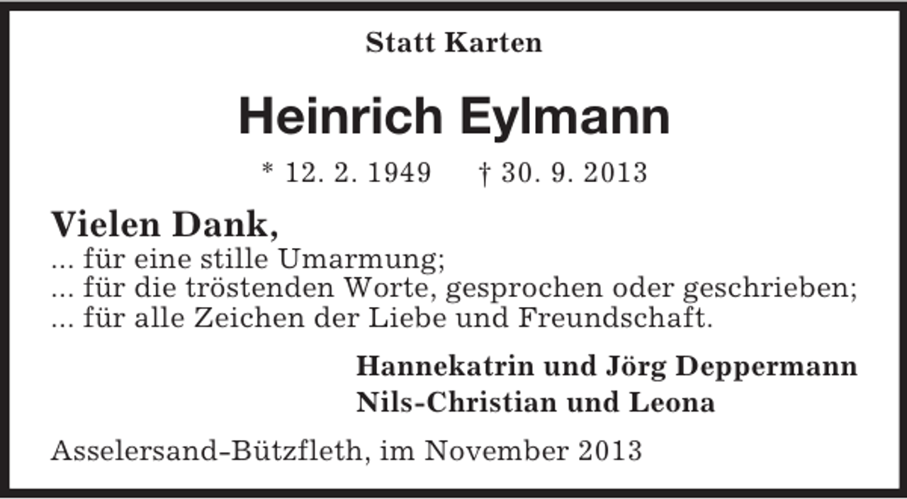 <p>Statt Karten<br />Heinrich Eylmann<br />* 12. 2. 1949 † 30. 9. 2013<br />Vielen Dank,<br />... für eine stille Umarmung;<br />... für die tröstenden Worte, gesprochen oder geschrieben;<br />... für alle Zeichen der Liebe und Freundschaft.<br />Hannekatrin und Jörg Deppermann<br />Nils-Christian und Leona<br />Asselersand-Bützfleth, im November 2013</p>