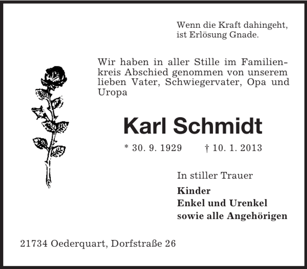 <p>Wenn die Kraft dahingeht,<br />ist Erlösung Gnade.</p><p>Wir haben in aller Stille im Familienkreis Abschied genommen von unserem<br />lieben Vater, Schwiegervater, Opa und<br />Uropa</p><p>Karl Schmidt<br />* 30. 9. 1929</p><p>† 10. 1. 2013</p><p>In stiller Trauer<br />Kinder<br />Enkel und Urenkel<br />sowie alle Angehörigen<br />21734 Oederquart, Dorfstraße 26</p>