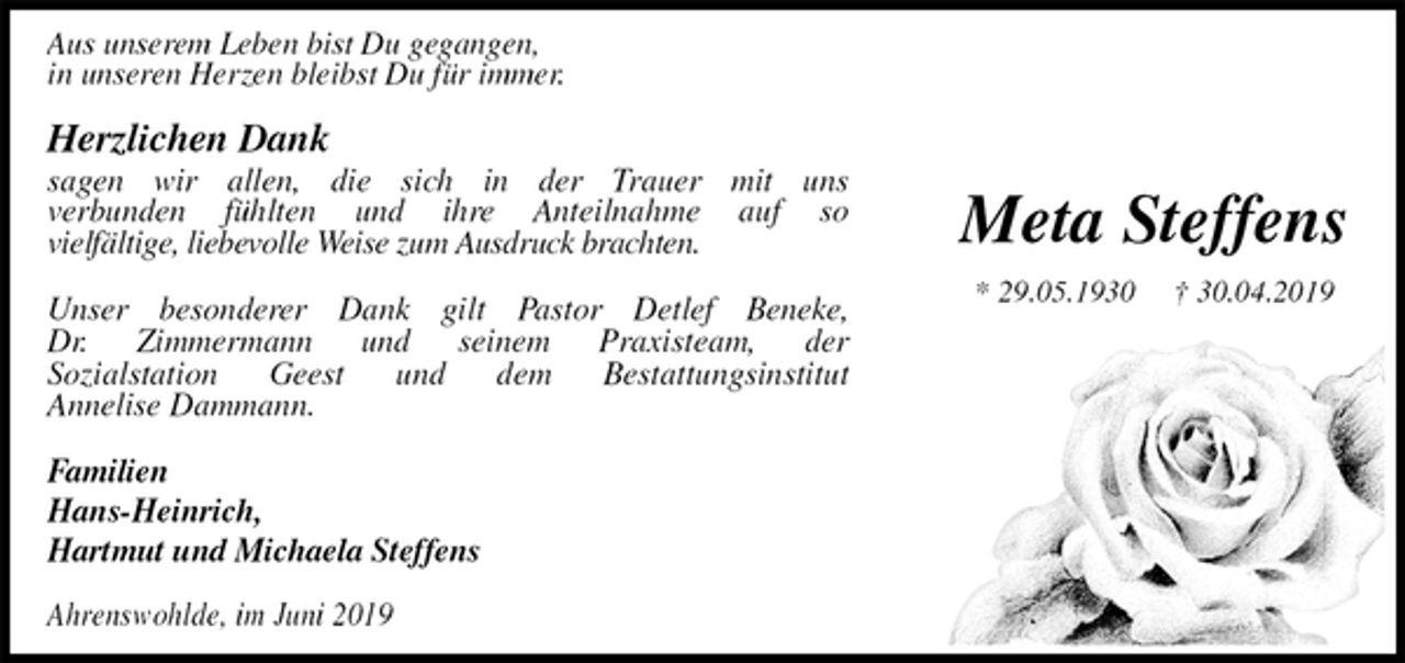 <p>Meta Steffens<br />* 29.05.1930 † 30.04.2019<br />Aus unserem Leben bist Du gegangen,<br />in unseren Herzen bleibst Du für immer.<br />Herzlichen Dank<br />sagen wir allen, die sich in der Trauer mit uns<br />verbunden fühlten und ihre Anteilnahme auf so<br />vielfältige, liebevolle Weise zum Ausdruck brachten.</p><p>Unser besonderer Dank gilt Pastor Detlef Beneke,<br />Dr. Zimmermann und seinem Praxisteam, der<br />Sozialstation Geest und dem Bestattungsinstitut<br />Annelise Dammann.</p><p>Familien<br />Hans-Heinrich,<br />Hartmut und Michaela Steffens</p><p>Ahrenswohlde, im Juni 2019</p>