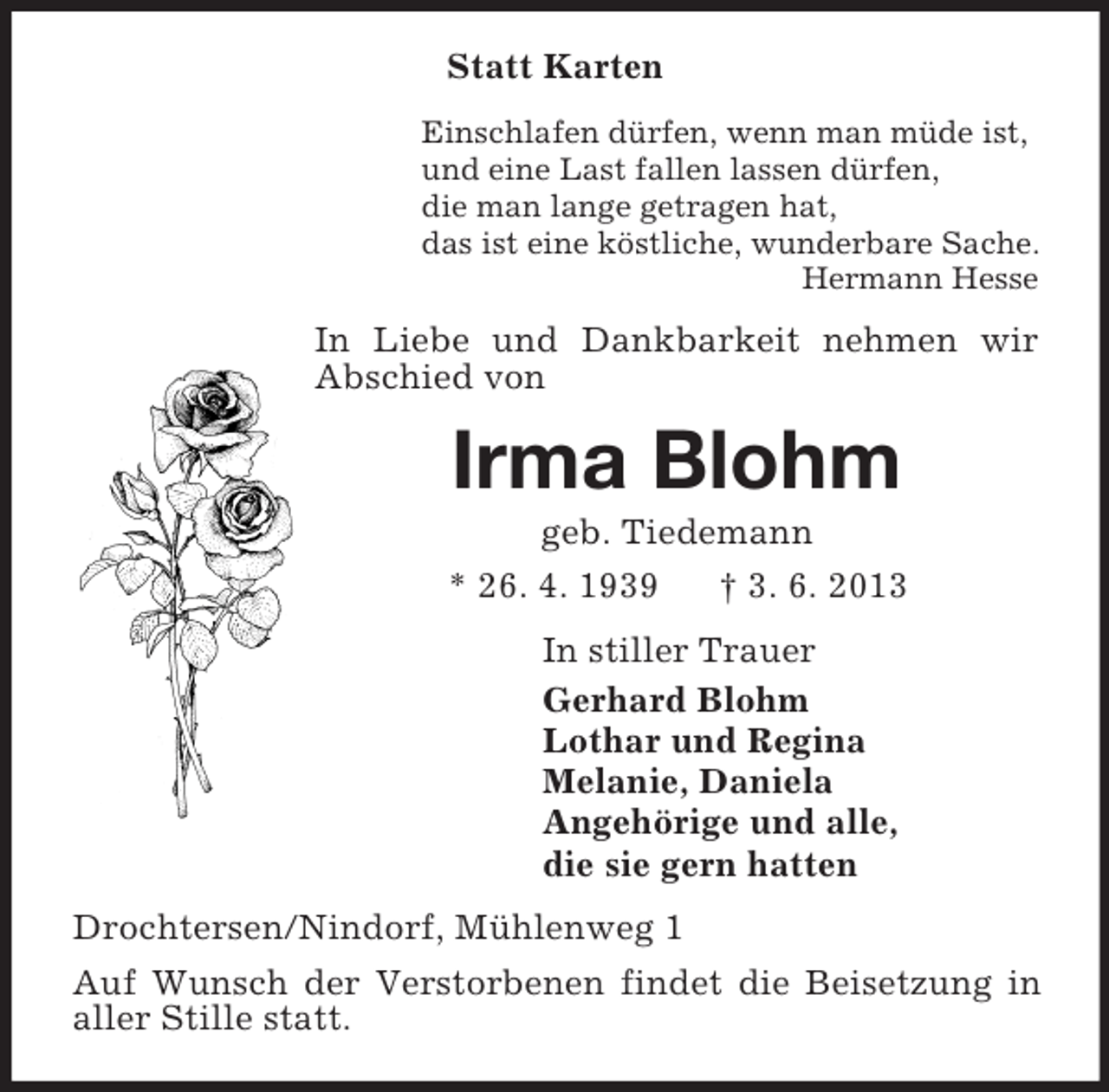 <p>Statt Karten<br />Einschlafen dürfen, wenn man müde ist,<br />und eine Last fallen lassen dürfen,<br />die man lange getragen hat,<br />das ist eine köstliche, wunderbare Sache.<br />Hermann Hesse<br />In Liebe und Dankbarkeit nehmen wir Abschied von<br />Irma Blohm<br />geb. Tiedemann<br />* 26. 4. 1939 † 3. 6. 2013<br />In stiller Trauer<br />Gerhard Blohm<br />Lothar und Regina<br />Melanie, Daniela<br />Angehörige und alle,<br />die sie gern hatten<br />Drochtersen/Nindorf, Mühlenweg 1<br />Auf Wunsch der Verstorbenen findet die Beisetzung in aller Stille statt.</p>