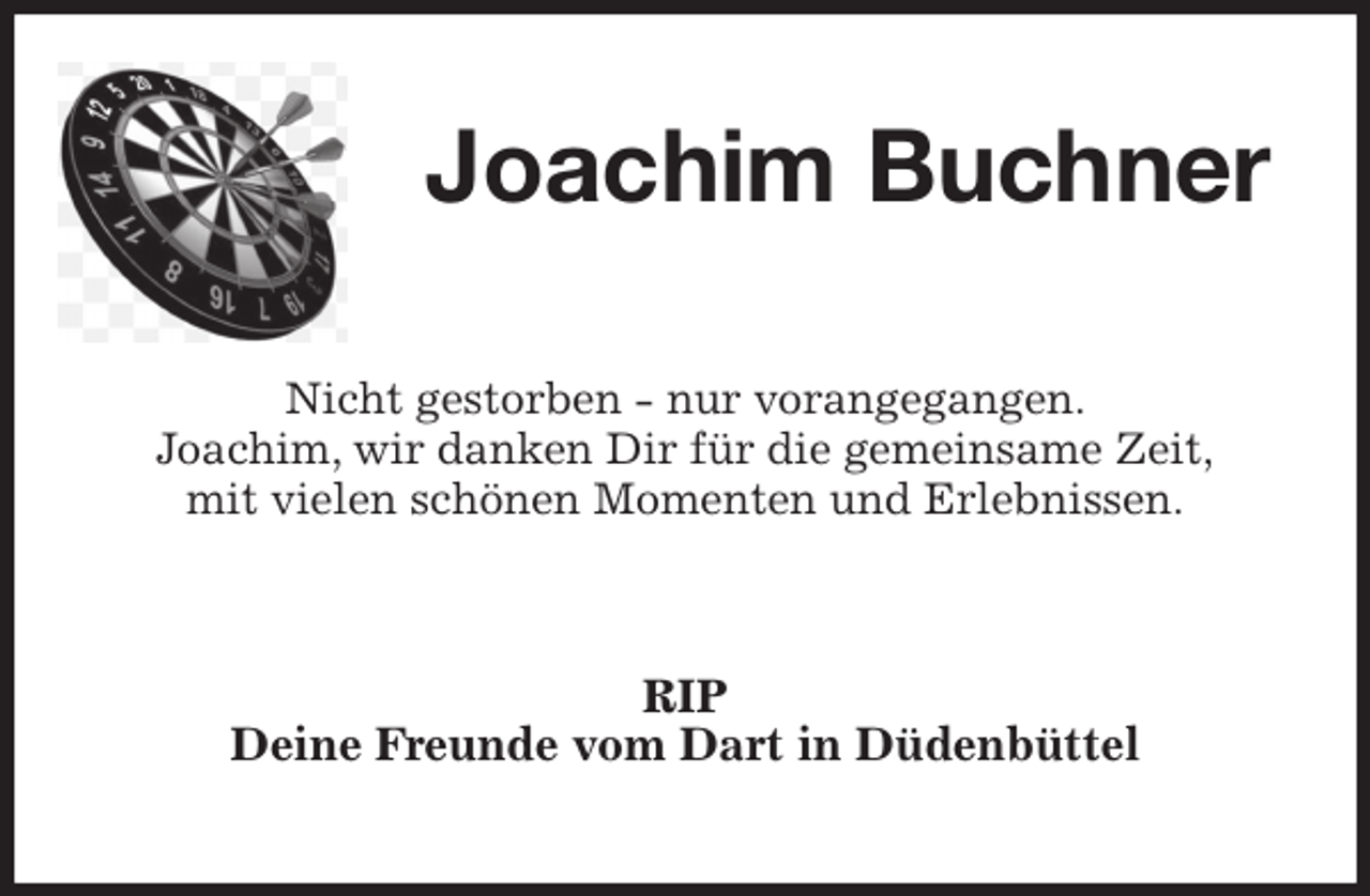 <p>Joachim Buchner<br />Nicht gestorben - nur vorangegangen.<br />Joachim, wir danken Dir für die gemeinsame Zeit,<br />mit vielen schönen Momenten und Erlebnissen.<br />RIP<br />Deine Freunde vom Dart in Düdenbüttel</p>