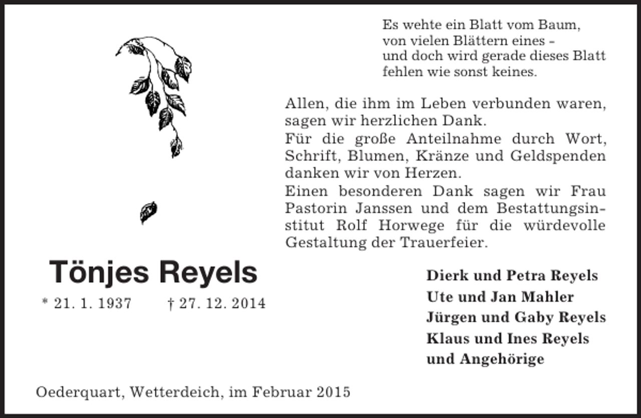 <p>Tönjes Reyels<br />* 21. 1. 1937 † 27. 12. 2014<br />Es wehte ein Blatt vom Baum,<br />von vielen Blättern eines -<br />und doch wird gerade dieses Blatt<br />fehlen wie sonst keines.<br />Allen, die ihm im Leben verbunden waren, sagen wir herzlichen Dank.<br />Für die große Anteilnahme durch Wort, Schrift, Blumen, Kränze und Geldspenden danken wir von Herzen.<br />Einen besonderen Dank sagen wir Frau Pastorin Janssen und dem Bestattungsinstitut Rolf Horwege für die würdevolle<br />Gestaltung der Trauerfeier.<br />Dierk und Petra Reyels<br />Ute und Jan Mahler<br />Jürgen und Gaby Reyels<br />Klaus und Ines Reyels<br />und Angehörige<br />Oederquart, Wetterdeich, im Februar 2015</p>