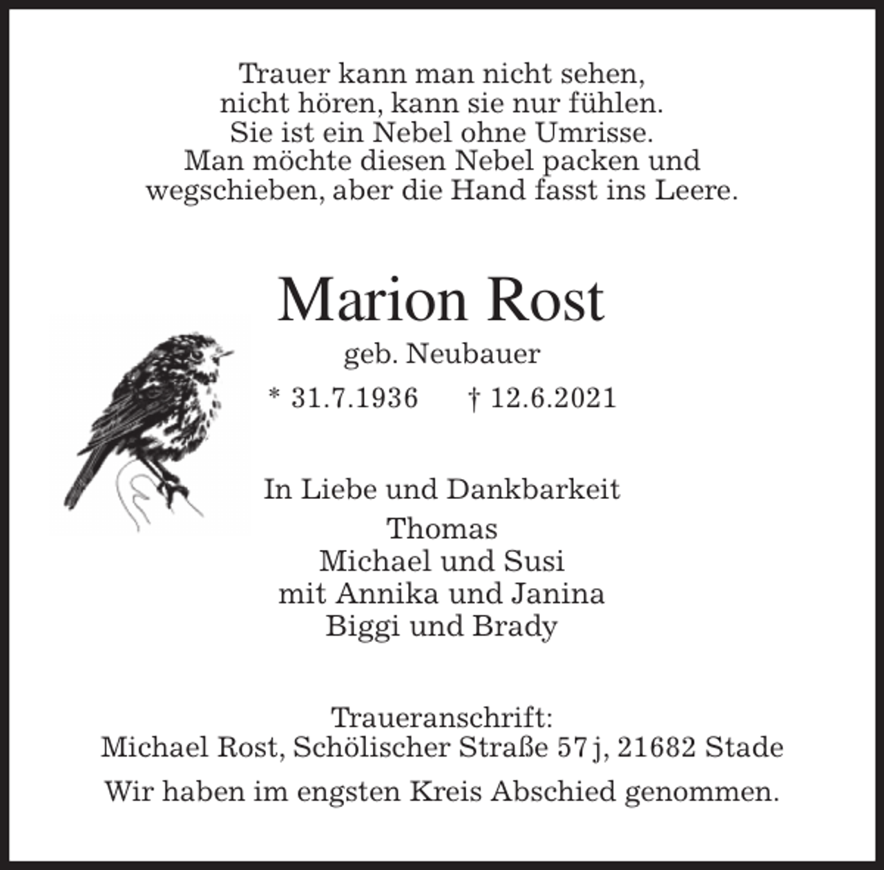 <p>Trauer kann man nicht sehen,<br />nicht hören, kann sie nur fühlen.<br />Sie ist ein Nebel ohne Umrisse.<br />Man möchte diesen Nebel packen und<br />wegschieben, aber die Hand fasst ins Leere.<br />Marion Rost<br />geb. Neubauer<br />* 31.7.1936 † 12.6.2021<br />In Liebe und Dankbarkeit<br />Thomas<br />Michael und Susi<br />mit Annika und Janina<br />Biggi und Brady<br />Traueranschrift:<br />Michael Rost, Schölischer Straße 57 j, 21682 Stade<br />Wir haben im engsten Kreis Abschied genommen.</p>