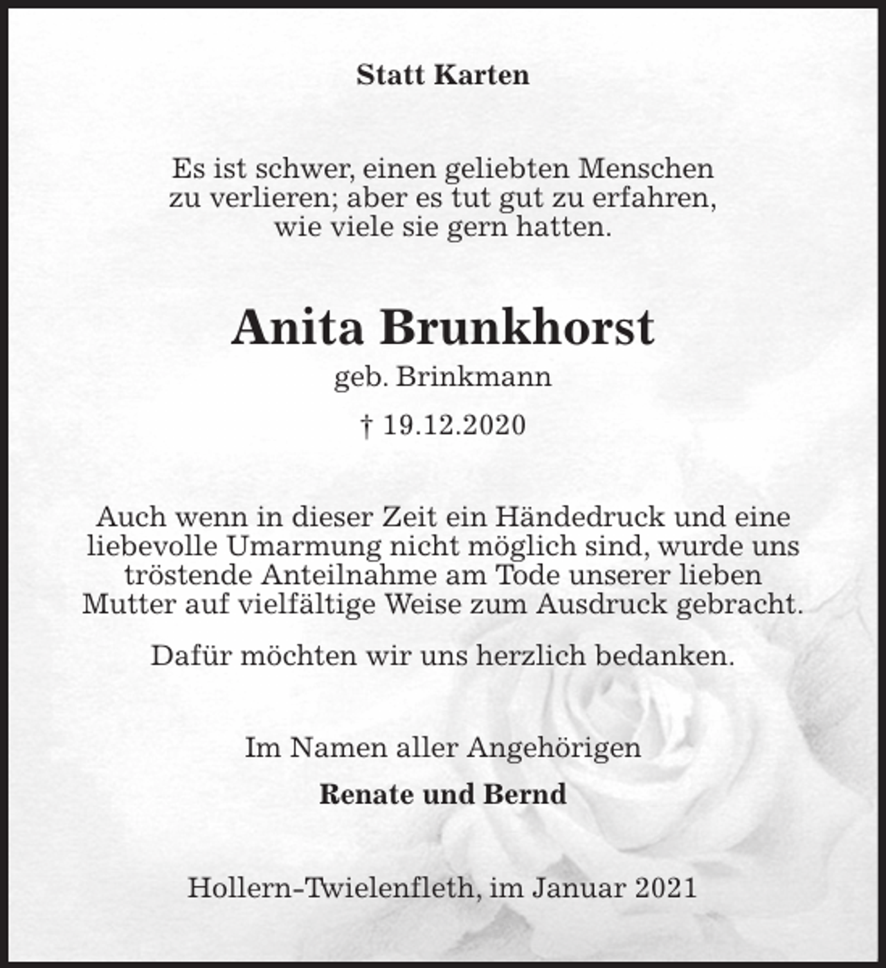 <p>Statt Karten<br />Es ist schwer, einen geliebten Menschen<br />zu verlieren; aber es tut gut zu erfahren,<br />wie viele sie gern hatten.<br />Anita Brunkhorst<br />geb. Brinkmann<br />† 19.12.2020<br />Auch wenn in dieser Zeit ein Händedruck und eine<br />liebevolle Umarmung nicht möglich sind, wurde uns tröstende Anteilnahme am Tode unserer lieben<br />Mutter auf vielfältige Weise zum Ausdruck gebracht.<br />Dafür möchten wir uns herzlich bedanken.<br />Im Namen aller Angehörigen<br />Renate und Bernd<br />Hollern-Twielenfleth, im Januar 2021</p>