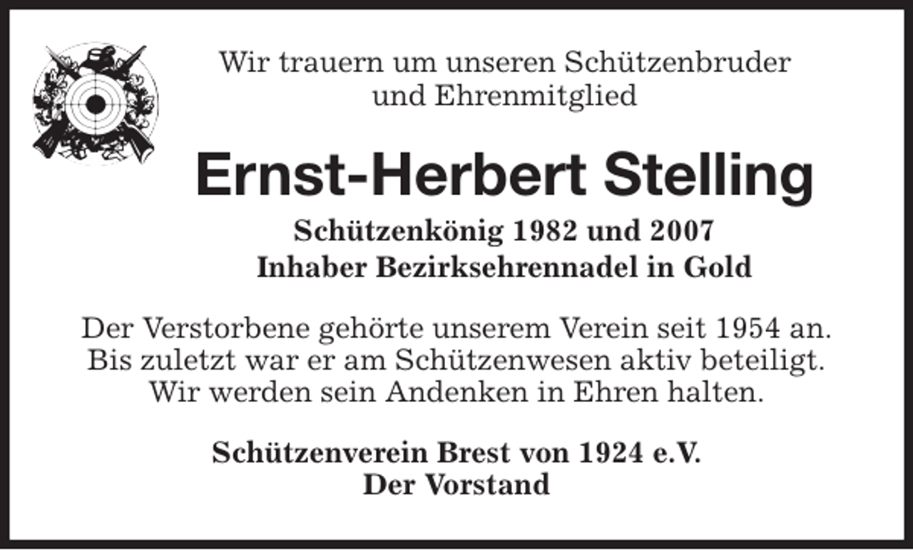 <p>Wir trauern um unseren Schützenbruder<br />und Ehrenmitglied<br />Ernst-Herbert Stelling<br />Schützenkönig 1982 und 2007<br />Inhaber Bezirksehrennadel in Gold<br />Der Verstorbene gehörte unserem Verein seit 1954 an.<br />Bis zuletzt war er am Schützenwesen aktiv beteiligt.<br />Wir werden sein Andenken in Ehren halten.<br />Schützenverein Brest von 1924 e.V.<br />Der Vorstand</p>