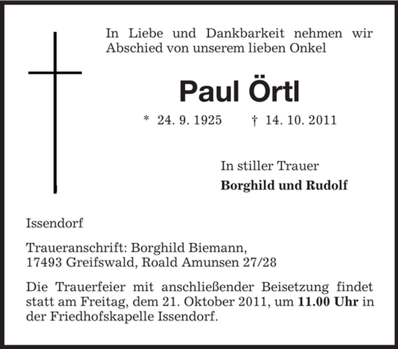 <p>In Liebe und Dankbarkeit nehmen wir<br />Abschied von unserem lieben Onkel<br />Paul Örtl<br />* 24. 9. 1925 † 14. 10. 2011<br />In stiller Trauer<br />Borghild und Rudolf<br />Issendorf<br />Traueranschrift: Borghild Biemann,<br />17493 Greifswald, Roald Amunsen 27/28<br />Die Trauerfeier mit anschließender Beisetzung findet statt am Freitag, dem 21. Oktober 2011, um 11.00 Uhr in der Friedhofskapelle Issendorf.</p>