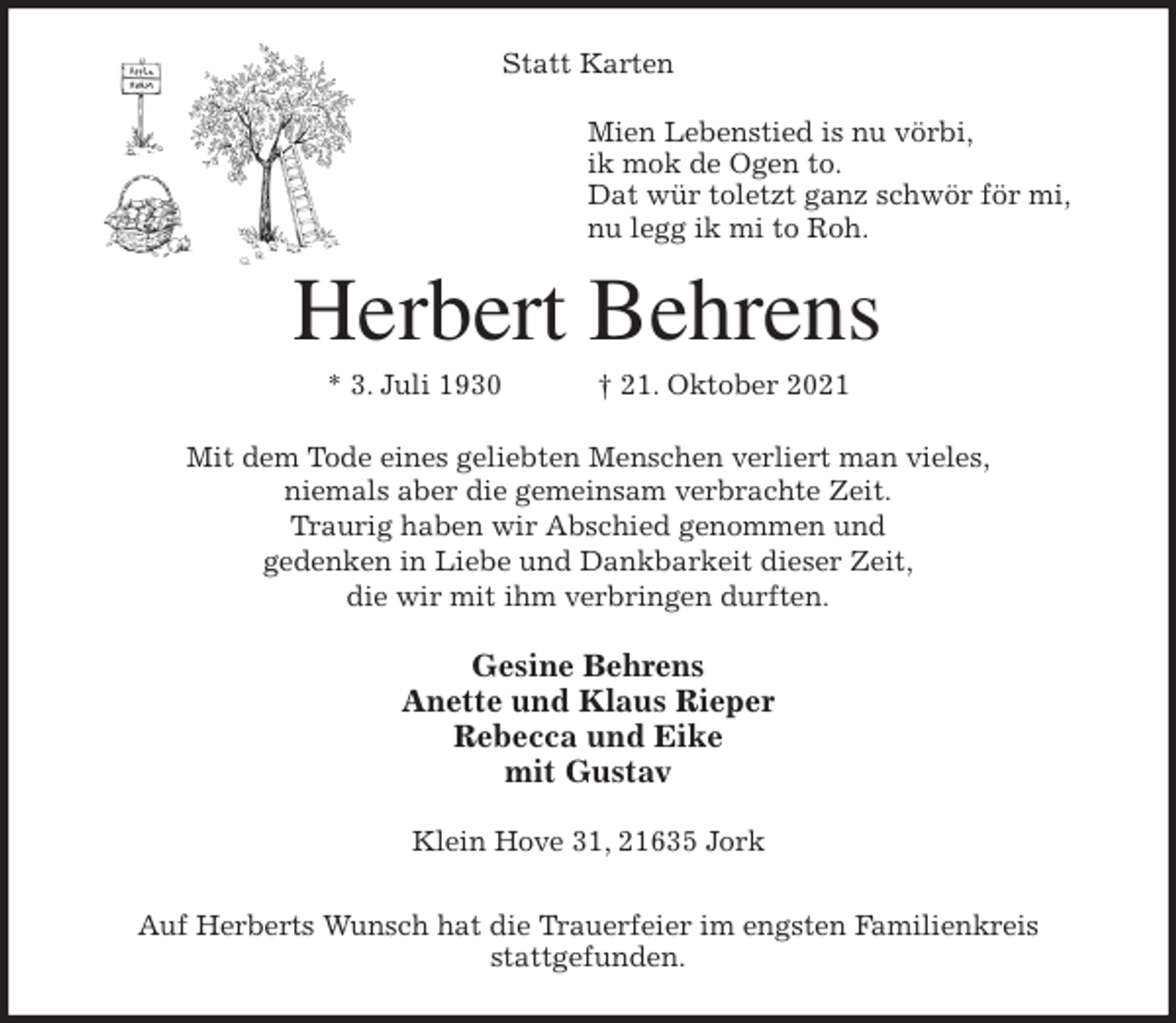<p>Statt Karten<br />Mien Lebenstied is nu vörbi,<br />ik mok de Ogen to.<br />Dat wür toletzt ganz schwör för mi,<br />nu legg ik mi to Roh.<br />Herbert Behrens<br />* 3. Juli 1930 † 21. Oktober 2021<br />Mit dem Tode eines geliebten Menschen verliert man vieles,<br />niemals aber die gemeinsam verbrachte Zeit.<br />Traurig haben wir Abschied genommen und<br />gedenken in Liebe und Dankbarkeit dieser Zeit,<br />die wir mit ihm verbringen durften.<br />Gesine Behrens<br />Anette und Klaus Rieper<br />Rebecca und Eike<br />mit Gustav<br />Klein Hove 31, 21635 Jork</p>
<p>Auf Herberts Wunsch hat die Trauerfeier im engsten Familienkreis<br />stattgefunden.</p>