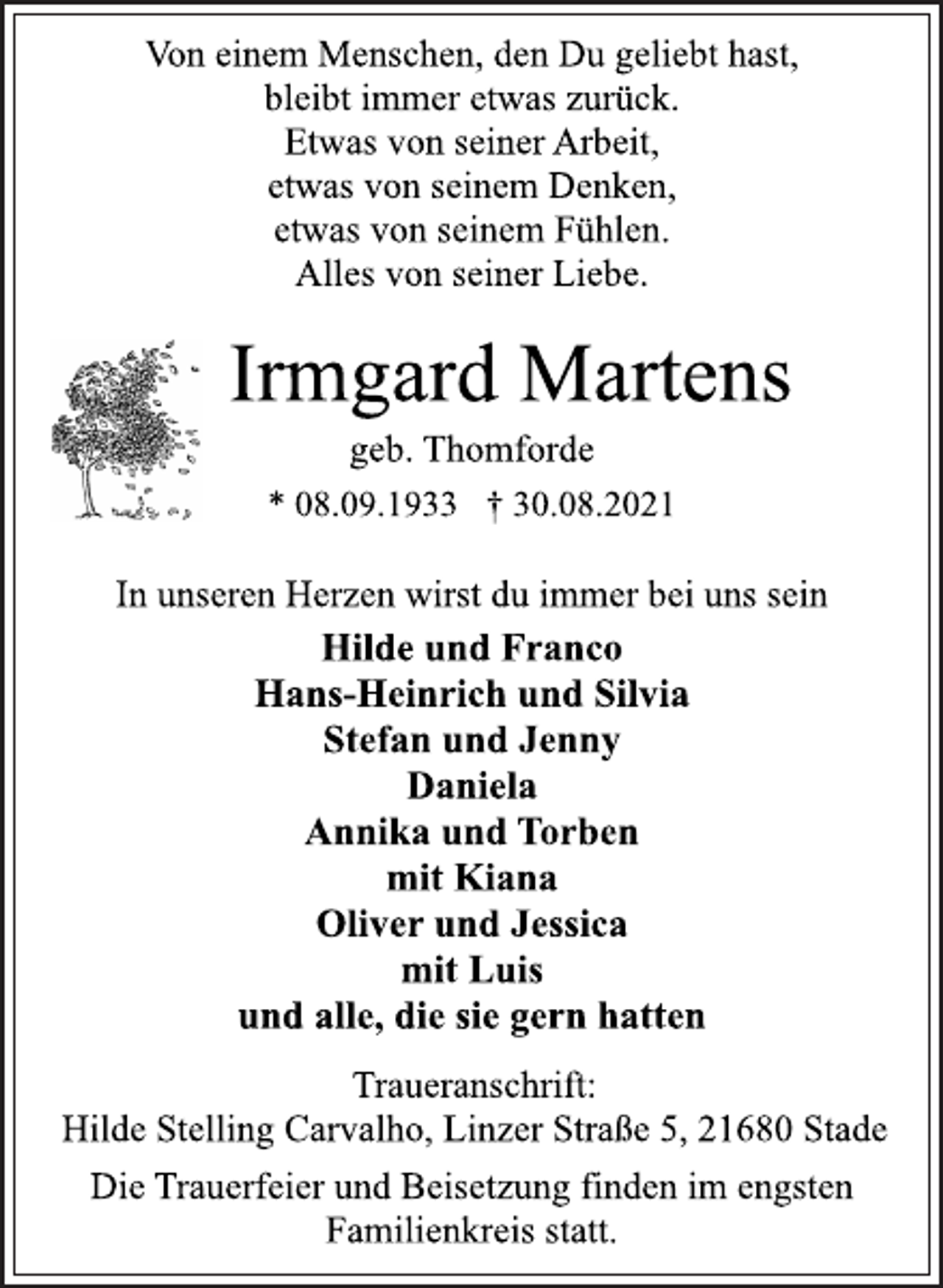 <p>Von einem Menschen, den Du geliebt hast,<br />bleibt immer etwas zurück.<br />Etwas von seiner Arbeit,<br />etwas von seinem Denken,<br />etwas von seinem Fühlen.<br />Alles von seiner Liebe.<br />Irmgard Martens<br />geb. Thomforde<br />* 08.09.1933 † 30.08.2021<br />In unseren Herzen wirst du immer bei uns sein<br />Hilde und Franco<br />Hans-Heinrich und Silvia<br />Stefan und Jenny<br />Daniela<br />Annika und Torben<br />mit Kiana<br />Oliver und Jessica<br />mit Luis<br />und alle, die sie gern hatten<br />Traueranschrift:<br />Hilde Stelling Carvalho, Linzer Straße 5, 21680 Stade<br />Die Trauerfeier und Beisetzung finden im engsten<br />Familienkreis statt.</p>