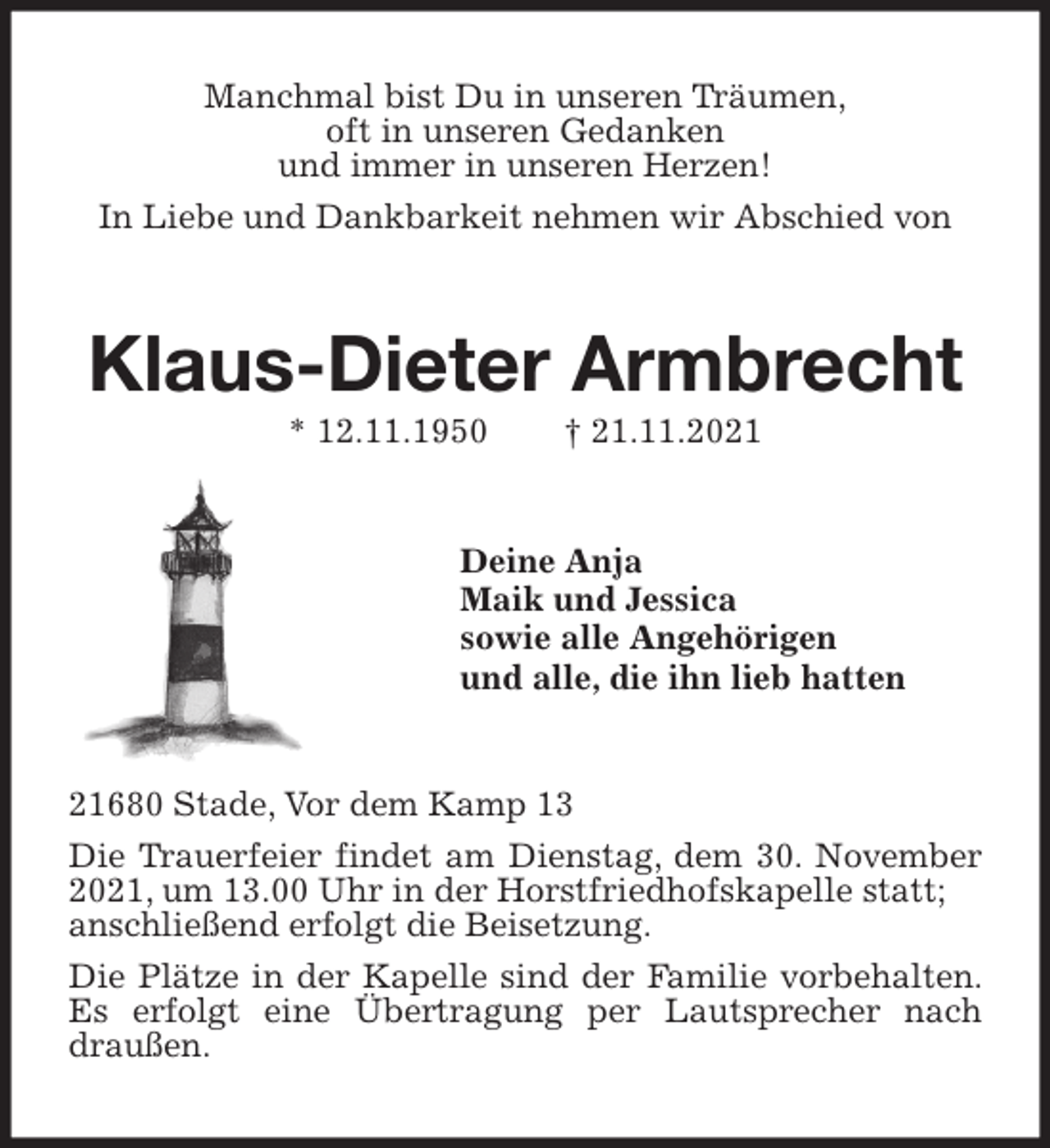 <p>Manchmal bist Du in unseren Träumen,<br />oft in unseren Gedanken<br />und immer in unseren Herzen!<br />In Liebe und Dankbarkeit nehmen wir Abschied von<br />Klaus-Dieter Armbrecht<br />* 12.11.1950 † 21.11.2021<br />Deine Anja<br />Maik und Jessica<br />sowie alle Angehörigen<br />und alle, die ihn lieb hatten<br />21680 Stade, Vor dem Kamp 13<br />Die Trauerfeier findet am Dienstag, dem 30. November 2021, um 13.00 Uhr in der Horstfriedhofskapelle statt;<br />anschließend erfolgt die Beisetzung.<br />Die Plätze in der Kapelle sind der Familie vorbehalten. Es erfolgt eine Übertragung per Lautsprecher nach draußen.</p>