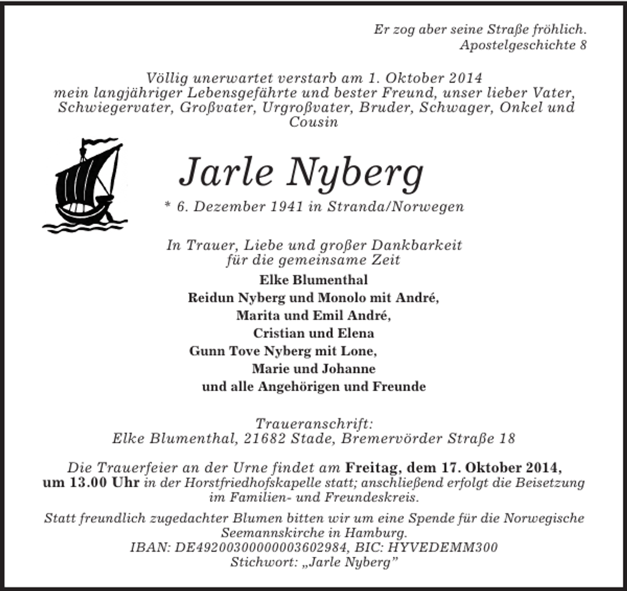 <p>Er zog aber seine Straße fröhlich.<br />Apostelgeschichte 8<br />Völlig unerwartet verstarb am 1. Oktober 2014<br />mein langjähriger Lebensgefährte und bester Freund, unser lieber Vater, Schwiegervater, Großvater, Urgroßvater, Bruder, Schwager, Onkel und Cousin<br />Jarle Nyberg<br />* 6. Dezember 1941 in Stranda/Norwegen<br />In Trauer, Liebe und großer Dankbarkeit<br />für die gemeinsame Zeit<br />Elke Blumenthal<br />Reidun Nyberg und Monolo mit André,<br />Marita und Emil André,<br />Cristian und Elena<br />Gunn Tove Nyberg mit Lone,<br />Marie und Johanne<br />und alle Angehörigen und Freunde<br />Traueranschrift:<br />Elke Blumenthal, 21682 Stade, Bremervörder Straße 18</p><p>Die Trauerfeier an der Urne findet am Freitag, dem 17. Oktober 2014,<br />um 13.00 Uhr in der Horstfriedhofskapelle statt; anschließend erfolgt die Beisetzung<br />im Familien- und Freundeskreis.<br />Statt freundlich zugedachter Blumen bitten wir um eine Spende für die Norwegische Seemannskirche in Hamburg.<br />IBAN: DE49200300000003602984, BIC: HYVEDEMM300<br />Stichwort: „Jarle Nyberg”</p>